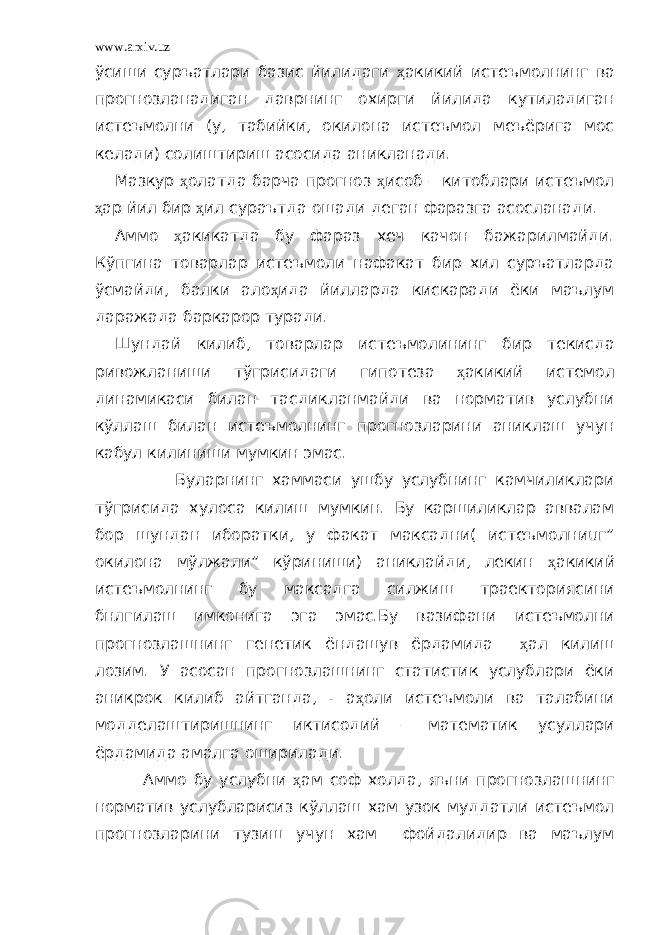 www.arxiv.uz ўсиши суръатлари базис йилидаги ҳ акикий истеъмолнинг ва прогнозланадиган даврнинг охирги йилида кутиладиган истеъмолни (у, табийки, окилона истеъмол меъёрига мос келади) солиштириш асосида аникланади. Мазкур ҳ олатда барча прогноз ҳ исоб – китоблари истеъмол ҳ ар йил бир ҳ ил сураътда ошади деган фаразга асосланади. Аммо ҳ акикатда бу фараз хеч качон бажарилмайди. Кўпгина товарлар истеъмоли нафакат бир хил суръатларда ўсмайди, балки ало ҳ ида йилларда кискаради ёки маълум даражада баркарор туради. Шундай килиб, товарлар истеъмолининг бир текисда ривожланиши тўгрисидаги гипотеза ҳ акикий истемол динамикаси билан тасдикланмайди ва норматив услубни кўллаш билан истеъмолнинг прогнозларини аниклаш учун кабул килиниши мумкин эмас. Буларнинг хаммаси ушбу услубнинг камчиликлари тўгрисида хулоса килиш мумкин. Бу каршиликлар аввалам бор шундан иборатки, у факат максадни( истеъмолниuг” окилона мўлжали” кўриниши) аниклайди, лекин ҳ акикий истеъмолнинг бу максадга силжиш траекториясини бнлгилаш имконига эга эмас.Бу вазифани истеъмолни прогнозлашнинг генетик ёндашув ёрдамида ҳ ал килиш лозим. У асосан прогнозлашнинг статистик услублари ёки аникрок килиб айтганда, - а ҳ оли истеъмоли ва талабини модделаштиришнинг иктисодий – математик усуллари ёрдамида амалга оширилади. Аммо бу услубни ҳ ам соф холда, яъни прогнозлашнинг норматив услубларисиз кўллаш хам узок муддатли истеъмол прогнозларини тузиш учун хам фойдалидир ва маълум 