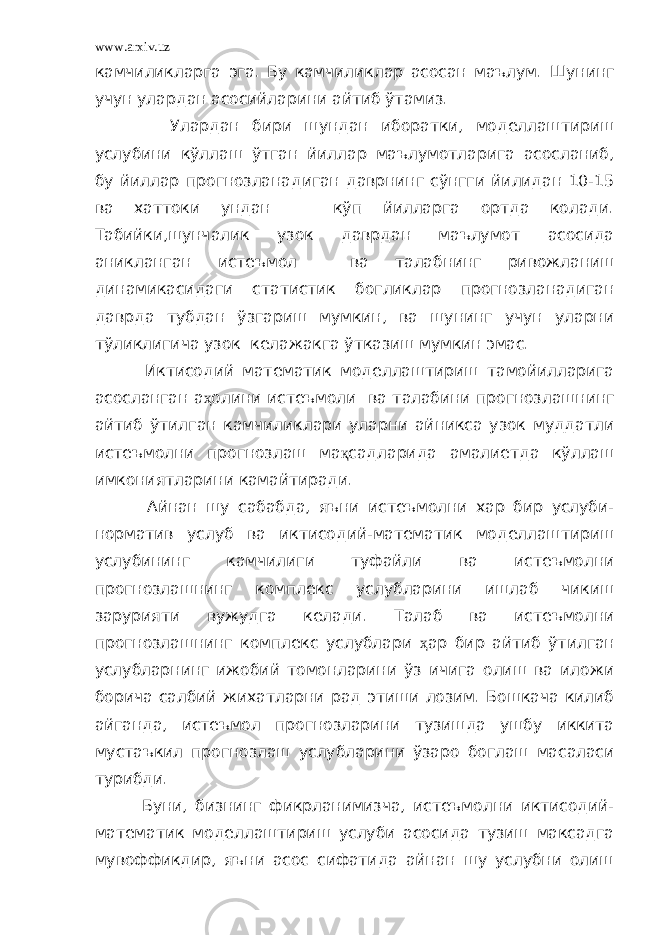 www.arxiv.uz камчиликларга эга. Бу камчиликлар асосан маълум. Шунинг учун улардан асосийларини айтиб ўтамиз. Улардан бири шундан иборатки, моделлаштириш услубини кўллаш ўтган йиллар маълумотларига асосланиб, бу йиллар прогнозланадиган даврнинг сўнгги йилидан 10-15 ва хаттоки ундан кўп йилларга ортда колади. Табийки,шунчалик узок даврдан маълумот асосида аникланган истеъмол ва талабнинг ривожланиш динамикасидаги статистик богликлар прогнозланадиган даврда тубдан ўзгариш мумкин, ва шунинг учун уларни тўликлигича узок келажакга ўтказиш мумкин эмас. Иктисодий математик моделлаштириш тамойилларига асосланган а ҳ олини истеъмоли ва талабини прогнозлашнинг айтиб ўтилган камчиликлари уларни айникса узок муддатли истеъмолни прогнозлаш ма қ садларида амалиетда кўллаш имкониятларини камайтиради. Айнан шу сабабда, яъни истеъмолни хар бир услуби- норматив услуб ва иктисодий-математик моделлаштириш услубининг камчилиги туфайли ва истеъмолни прогнозлашнинг комплекс услубларини ишлаб чикиш зарурияти вужудга келади. Талаб ва истеъмолни прогнозлашнинг комплекс услублари ҳ ар бир айтиб ўтилган услубларнинг ижобий томонларини ўз ичига олиш ва иложи борича салбий жихатларни рад этиши лозим. Бошкача килиб айганда, истеъмол прогнозларини тузишда ушбу иккита мустаъкил прогнозлаш услубларини ўзаро боглаш масаласи турибди. Буни, бизнинг фикрланимизча, истеъмолни иктисодий- математик моделлаштириш услуби асосида тузиш максадга мувоффикдир, яъни асос сифатида айнан шу услубни олиш 