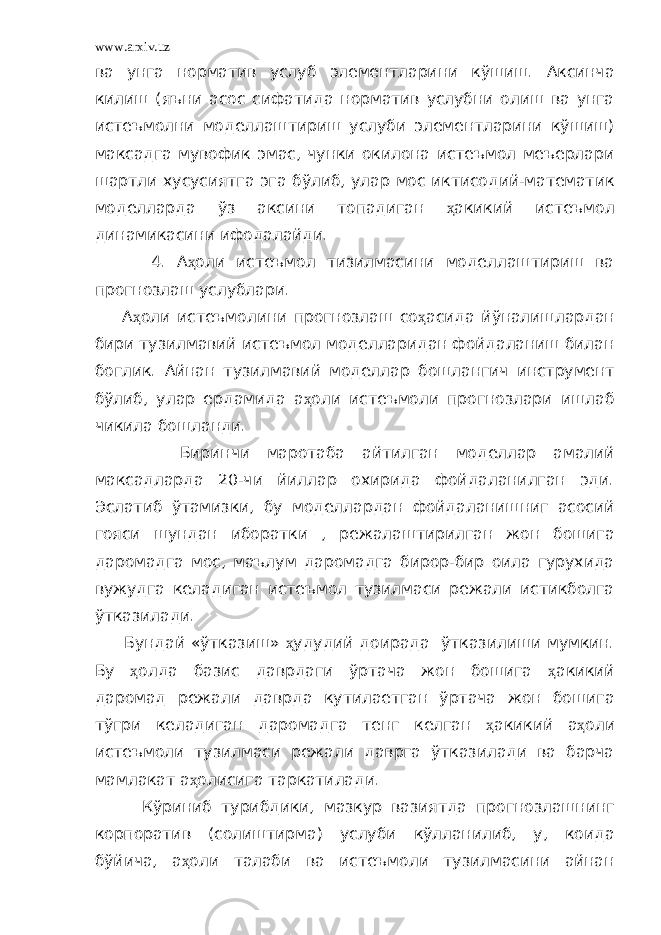 www.arxiv.uz ва унга норматив услуб элементларини кўшиш. Аксинча килиш (яъни асос сифатида норматив услубни олиш ва унга истеъмолни моделлаштириш услуби элементларини кўшиш) максадга мувофик эмас, чунки окилона истеъмол меъерлари шартли хусусиятга эга бўлиб, улар мос иктисодий-математик моделларда ўз аксини топадиган ҳ акикий истеъмол динамикасини ифодалайди. 4. А ҳ оли истеъмол тизилмасини моделлаштириш ва прогнозлаш услублари. А ҳ оли истеъмолини прогнозлаш со ҳ асида йўналишлардан бири тузилмавий истеъмол моделларидан фойдаланиш билан боглик. Айнан тузилмавий моделлар бошлангич инструмент бўлиб, улар ердамида а ҳ оли истеъмоли прогнозлари ишлаб чикила бошланди. Биринчи маротаба айтилган моделлар амалий максадларда 20-чи йиллар охирида фойдаланилган эди. Эслатиб ўтамизки, бу моделлардан фойдаланишниг асосий гояси шундан иборатки , режалаштирилган жон бошига даромадга мос, маълум даромадга бирор-бир оила гурухида вужудга келадиган истеъмол тузилмаси режали истикболга ўтказилади. Бундай «ўтказиш» ҳ удудий доирада ўтказилиши мумкин. Бу ҳ олда базис даврдаги ўртача жон бошига ҳ акикий даромад режали даврда кутилаетган ўртача жон бошига тўгри келадиган даромадга тенг келган ҳ акикий а ҳ оли истеъмоли тузилмаси режали даврга ўтказилади ва барча мамлакат а ҳ олисига таркатилади. Кўриниб турибдики, мазкур вазиятда прогнозлашнинг корпоратив (солиштирма) услуби кўлланилиб, у, коида бўйича, а ҳ оли талаби ва истеъмоли тузилмасини айнан 