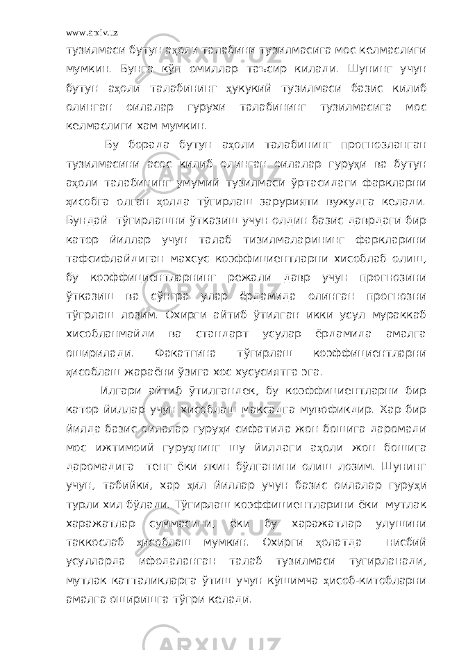 www.arxiv.uz тузилмаси бутун а ҳ оли талабини тузилмасига мос келмаслиги мумкин. Бунга кўп омиллар таъсир килади. Шунинг учун бутун а ҳ оли талабининг ҳ укукий тузилмаси базис килиб олинган оилалар гурухи талабининг тузилмасига мос келмаслиги хам мумкин. Бу борада бутун а ҳ оли талабининг прогнозланган тузилмасини асос килиб олинган оилалар гуру ҳ и ва бутун а ҳ оли талабининг умумий тузилмаси ўртасидаги фаркларни ҳ исобга олган ҳ олда тўгирлаш зарурияти вужудга келади. Бундай тўгирлашни ўтказиш учун олдин базис даврдаги бир катор йиллар учун талаб тизилмаларининг фаркларини тафсифлайдиган махсус коэффициентларни хисоблаб олиш, бу коэффициентларнинг режали давр учун прогнозини ўтказиш ва сўнгра улар ёрдамида олинган прогнозни тўгрлаш лозим. Охирги айтиб ўтилган икки усул мураккаб хисобланмайди ва стандарт усулар ёрдамида амалга оширилади. Факатгина тўгирлаш коэффициентларни ҳ исоблаш жараёни ўзига хос хусусиятга эга. Илгари айтиб ўтилгандек, бу коэффициентларни бир катор йиллар учун хисоблаш максадга мувофикдир. Хар бир йилда базис оилалар гуру ҳ и сифатида жон бошига даромади мос ижтимоий гуру ҳ нинг шу йилдаги а ҳ оли жон бошига даромадига тенг ёки якин бўлганини олиш лозим. Шунинг учун, табийки, хар ҳ ил йиллар учун базис оилалар гуру ҳ и турли хил бўлади. Тўгирлаш коэффициентларини ёки мутлак харажатлар суммасини, ёки бу харажатлар улушини таккослаб ҳ исоблаш мумкин. Охирги ҳ олатда нисбий усулларда ифодаланган талаб тузилмаси тугирланади, мутлак катталикларга ўтиш учун кўшимча ҳ исоб-китобларни амалга оширишга тўгри келади. 