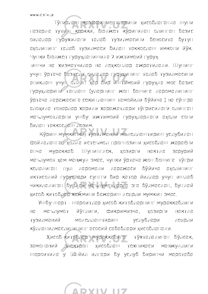 www.arxiv.uz Тўгирлаш коэффициентларини ҳ исоблаганда шуни назарда тутиш керкки, бюджет кўригидан олинган базис оилалар гурухидаги талаб тузилмасини бевосита бутун а ҳ олининг талаб тузилмаси билан таккослаш имкони йўк. Чунки бюджет гуру ҳ ланишида 2 ижтимоий гуру ҳ -ишчи ва хизматчилар ва де ҳ конлар ажратилади. Шунинг учун ўртача базисли оилалар гуру ҳ ининг талаб тузилмасини аниклаш учун олдин ҳ ар бир иштимоий гуру ҳ да мос базис гуру ҳ ларини танлаш (уларнинг жон бошига даромадининг ўртача даражасига секинлашиш тамойили бўйича ) ва сўнгра ало ҳ ида товарлар хариди харажатлари тўгрисидаги олинган маълумотларни ушбу ижтимоий гуру ҳ лардаги а ҳ оли сони билан таккослаш лозим. Кўриш мумкинки, тузилмавий моделлаштириш услубидан фойдаланган ҳ олда истеъмол прогнозини ҳ исоблаш жараёни анча мураккаб. Шунингдек, ҳ озирги вактда зарурий маълумот ҳ ам мавжуд эмас, чунки ўртача жон бошига тўгри келадиган пул даромади даражаси бўйича а ҳ олининг иктисодий гуру ҳ лари сунгги бир катор йиллар учун ишлаб чикиладиган бундай маълумотларга эга бўлмасдан, бундай ҳ исоб-китоблар хажмини бажариш деярли мумкин эмас. Ушбу шарт - шароитлар ҳ исоб-китобларнинг мураккаблиги ва маълумот йўглиги, фикримизча, ҳ озирги вактда тузилмавий моделлаштириш услублари деярли кўлланилмаслигининг асосий сабаблари ҳ исобланади. Ҳ исоб-китоблар мураккабига тўхталадиган бўлсак, замонавий электрон ҳ исоблаш техникаси мавжудлиги шароитида у 50-йил илгари бу услуб биринчи маротаба 