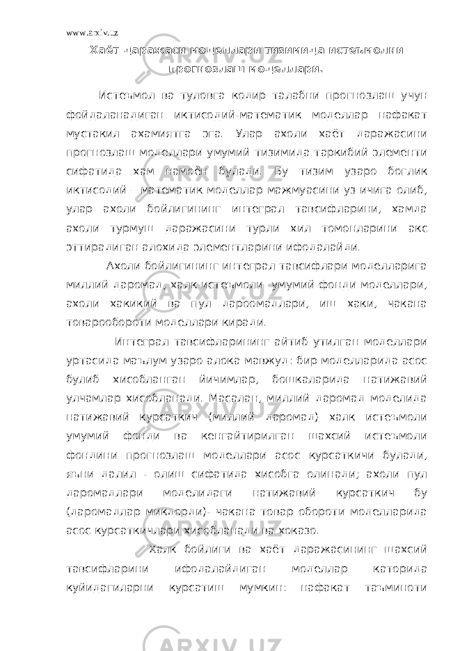 www.arxiv.uz Хаёт даражаси моделлари тизимида истеъмолни прогнозлаш моделлари . Истеъмол ва туловга кодир талабни прогнозлаш учун фойдаланадиган иктисодий-математик моделлар нафакат мустакил ахамиятга эга. Улар ахоли хаёт даражасини прогнозлаш моделлари умумий тизимида таркибий элементи сифатида хам намоён булади. Бу тизим узаро боглик иктисодий – математик моделлар мажмуасини уз ичига олиб, улар ахоли бойлигининг интеграл тавсифларини, хамда ахоли турмуш даражасини турли хил томонларини акс эттирадиган алохида элементларини ифодалайди. Ахоли бойлигининг интеграл тавсифлари моделларига миллий даромад, халк истеъмоли умумий фонди моделлари, ахоли хакикий ва пул дароомадлари, иш хаки, чакана товарообороти моделлари киради. Интеграл тавсифларининг айтиб утилган моделлари уртасида маълум узаро алока мавжуд: бир моделларида асос булиб хисобланган йичимлар, бошкаларида натижавий улчамлар хисобланади. Масалан, миллий даромад моделида натижавий курсаткич (миллий даромад) халк истеъмоли умумий фонди ва кенгайтирилган шахсий истеъмоли фондини прогнозлаш моделлари асос курсаткичи булади, яъни далил - олиш сифатида хисобга олинади; ахоли пул даромадлари моделидаги натижавий курсаткич бу (даромадлар микдорди)- чакана товар обороти моделларида асос курсаткичлари хисобланади ва хоказо. Халк бойлиги ва хаёт даражасининг шахсий тавсифларини ифодалайдиган моделлар каторида куйидагиларни курсатиш мумкин: нафакат таъминоти 