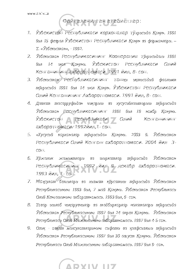 www.arxiv.uz Фойдаланилган адабиётлар : 1. Ўзбекистон Республикаси корхоналар тў ғрисида Қонун. 1991 йил 15 феврал Ўзбекистон Республикаси Қонун ва фармонлари. – Т. «Ўзбекистон», - 1992. 2. Ўзбекистон Республикасининг Кооперация т ўғрисидаги 1991 йил 14 июл Қонуни. Ўзбекистон Республикаси Олий Кенгашининг ахборотномаси. 1991 йил, 8- сон. 3. Ўзбекистон Республикасининг таш қи иқтисодий фаолият тўғрисида 1991 йил 14 июл Қонун. Ўзбекистон Республикаси Олий Кенгашининг Ахборотномаси. 1991 йил, 8- сон. 4. Давлат тасарруфидан чиқариш ва хусусийлаштириш тўғрисида Ўзбекистон Республикасининг 1991 йил 19 ноябр Қонуни. Ўзбекистон Республикаси Олий Кенгашининг ахборотномаси. 1992йил,1- сон. 5. «Хусусий корхоналар тўғрисида» Қонуни. 2003 й. Ўзбекистон Республикаси Олий Кенгаш ахборотномаси. 2004 йил 3- сон. 6. Хўжалик жамиятлари ва ширкатлар тўғрисида Ўзбекистон Республикасининг 1992 йил 9 декабр ахборотномаси. 1993 йил, 1- сон. 7. Ма ҳсулот белгилари ва хизмат кўрсатиш тўғрисида Ўзбекистон Республикасининг 1993 йил, 7 май Қонуни. Ўзбекистон Республикаси Олий Кенгашининг ахборотномаси. 1993 йил, 6- сон. 8. Товар ишлаб чиқарувчилар ва тадбиркорлар палаталари тўғрисида Ўзбекистон Республикасининг 1997 йил 24 апрел Қонуни. Ўзбекистон Республикаси Олий Мажлисининг ахборотномаси. 1997 йил 4-5 сон. 9. Озиқ - овқат махсулотларининг сифати ва ҳавфсизлиги тўғрисида Ўзбекистон Республикасининг 1997 йил 30 август Қонуни. Ўзбекистон Республикаси Олий Мажлисининг ахборотномаси. 1997 йил 9- сон . 