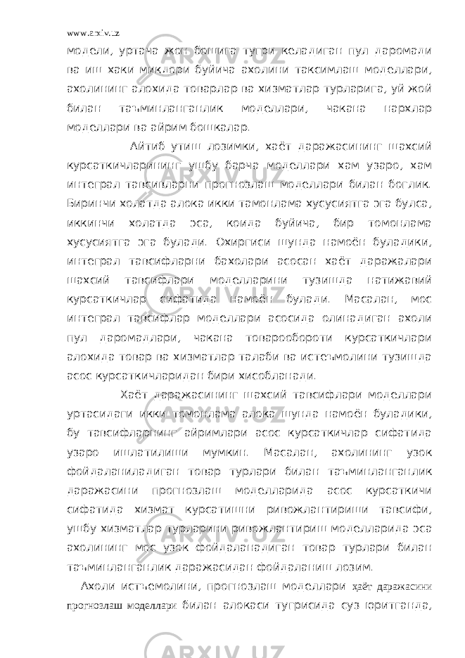 www.arxiv.uz модели, уртача жон бошига тугри келадиган пул даромади ва иш хаки микдори буйича ахолини таксимлаш моделлари, ахолининг алохида товарлар ва хизматлар турларига, уй жой билан таъминланганлик моделлари, чакана нархлар моделлари ва айрим бошкалар. Айтиб утиш лозимки, хаёт даражасининг шахсий курсаткичларининг ушбу барча моделлари хам узаро, хам интеграл тавсивларни прогнозлаш моделлари билан боглик. Биринчи холатда алока икки тамонлама хусусиятга эга булса, иккинчи холатда эса, коида буйича, бир томонлама хусусиятга эга булади. Охиргиси шунда намоён буладики, интеграл тавсифларни бахолари асосан хаёт даражалари шахсий тавсифлари моделларини тузишда натижавий курсаткичлар сифатида намоён булади. Масалан, мос интеграл тавсифлар моделлари асосида олинадиган ахоли пул даромадлари, чакана товарообороти курсаткичлари алохида товар ва хизматлар талаби ва истеъмолини тузишда асос курсаткичларидан бири хисобланади. Хаёт даражасининг шахсий тавсифлари моделлари уртасидаги икки томонлама алока шунда намоён буладики, бу тавсифларнинг айримлари асос курсаткичлар сифатида узаро ишлатилиши мумкин. Масалан, ахолининг узок фойдаланиладиган товар турлари билан таъминланганлик даражасини прогнозлаш моделларида асос курсаткичи сифатида хизмат курсатишни ривожлантириши тавсифи, ушбу хизматлар турларини ривожлантириш моделларида эса ахолининг мос узок фойдаланадиган товар турлари билан таъминланганлик даражасидан фойдаланиш лозим. Ахоли истъемолини, прогнозлаш моделлари ҳаёт даражасини прогнозлаш моделлари билан алокаси тугрисида суз юритганда, 