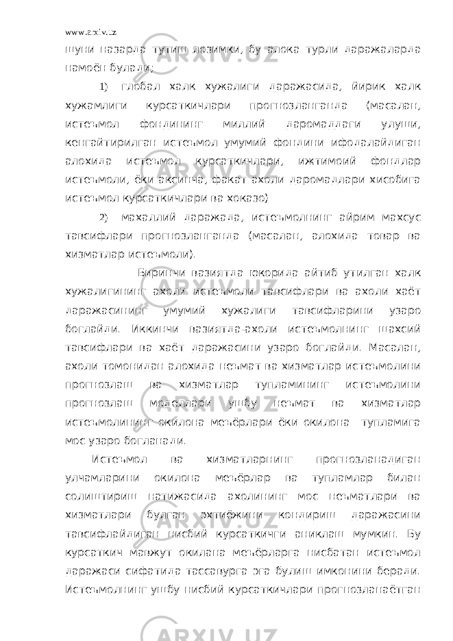 www.arxiv.uz шуни назарда тутиш лозимки, бу алока турли даражаларда намоён бу лади; 1) глобал халк хужалиги даражасида, йирик халк хужамлиги курсаткичлари прогнозланганда (масалан, истеъмол фондининг миллий даромаддаги улуши, кенгайтирилган истеъмол умумий фондини ифодалайдиган алохида истеъмол курсаткичлари, ижтимоий фондлар истеъмоли, ёки аксинча, факат ахоли даромадлари хисобига истеъмол курсаткичлари ва хоказо) 2) махаллий даражада, истеъмолнинг айрим махсус тавсифлари прогнозланганда (масалан, алохида товар ва хизматлар истеъмоли). Биринчи вазиятда юкорида айтиб утилган халк хужалигининг ахоли истеъмоли тавсифлари ва ахоли хаёт даражасининг умумий хужалиги тавсифларини узаро боглайди. Иккинчи вазиятда-ахоли истеъмолнинг шахсий тавсифлари ва хаёт даражасини узаро боглайди. Масалан, ахоли томонидан алохида неъмат ва хизматлар истеъмолини прогнозлаш ва хизматлар тупламининг истеъмолини прогнозлаш моделлари ушбу неъмат ва хизматлар истеъмолининг окилона меъёрлари ёки окилона тупламига мос узаро богланади. Истеъмол ва хизматларнинг прогнозланадиган улчамларини окилона меъёрлар ва тупламлар билан солиштириш натижасида ахолининг мос неъматлари ва хизматлари булган эхтиёжини кондириш даражасини тавсифлайдиган нисбий курсаткичги аниклаш мумкин. Бу курсаткич мавжут окилана меъёрларга нисбатан истеъмол даражаси сифатида тассавурга эга булиш имконини беради. Истеъмолнинг ушбу нисбий курсаткичлари прогнозланаётган 