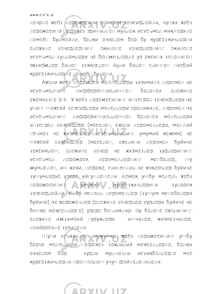 www.arxiv.uz даврда хаёт даражасини аникрок тавсифлайди, чунки хаёт даражасини нафакат эришилган мутлок истеъмол микдорида намоён булмайди, балки аввалам бор бу курсаткичларни алохида товарларнинг окилона товарларнинг окилона истеъмол тупламлари ва бюджетларда уз аксини топадиган эхтиёжлар билан таккослаш йули билан олинган нисбий курсаткичларда намоён булади. Ахоли хаёт даражаси модделлари тизимида даромад ва истеъмолнинг дифференциалашган баланси алохида ахамиятга эга. У хаёт даражасининг интеграл тавсифлари ва унинг шахсий тавсифлари моделлари ораликида, двромад ва истеъмолнинг дифферинциаллашган баланси моделлари интеграл тавсифлар (масалан, ахоли даромадлари, моддий неъмат ва хизматлар истеъмолининг умумий хажми) ва шахсий тавсифлар (масалан, ахолини даромад буйича таксимлаш, алохида товар ва хизматлар турларининг истеъмол даражаси, даромадларнинг манбалар, шу жумладан, иш хаки, нафака, стипендия ва хоказолар буйича тушумлари) узаро уйгунлашади. Демак ушбу модель хаёт даражасининг умумий курсаткичларини туларок тавсифлайди. Ушбу модель даромадлар (тушум манабалари буйича) ва харажатлар (алохида товарлар турлари буйича ва бошка максадларга) узаро богликдир. Бу баланс ахолининг алохида ижтимоий гурухлари – ишчилар, хизматчилар, доийрасида тузилади. Шуни таъкидлаш мухимки, хаёт даражасининг ушбу барча моделлари нафакат тахлилий максадларда, балки аввалом бор – турли муддатли истикболларга мос курсаткичларни прогнозлаш учун фойдаланилади. 