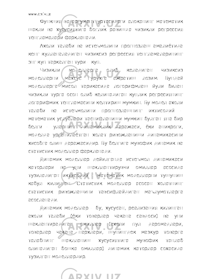 www.arxiv.uz Функция ва аргумент уртасидаги алоканинг математик шакли ва хусусиятига боглик равишда чизикли регрессия тенгламалари фаркланади. Ахоли талаби ва истеъмолини прогнозлаш амалиётида кенг кулланаладиган чизиксиз регрессия тенгламаларининг энг куп таркалган тури – куп. Чизикли моделларга олиб келадиган чизиксиз моделларни махсус гурухга ажратиш лозим. Бундай моделларга мисол тарикасида логорифмлаш йули билан чизикли турга осон олиб келинадиган куплик регресиянинг логарифмик тенгламасини келтириш мумкин. Бу модел ахоли талаби ва истеъмолини прогнозлашнинг иктисодий – математик услублари таснифланиши мумкин булган яна бир белги – уларнинг динамиклик даражаси, ёки аникроги, моделда урганилаётган холат ривожланиши динамикасини хисобга олиш даражасидир. Бу белгига мувофик динамик ва статистик моделлар фаркланади. Динамик моделлар дейилганда истеъмол динамикаси каторлари ва уни шакллантирувчи омиллар асосида тузиладиган иктисодий – математик моделларни тушуниш кабул килинган. Статистик моделлар асосан холатнинг статистик ривожлашини тавсифлайдиган маълумотларга асосланади. Динамик моделлар – бу, хусусан, реализация килинган ахоли талаби (ёки товарлар чакана савдоси) ва уни шаклантирадиган омиллар (ахоли пул даромадлари, товарлар чакана нархлари, шунингдек мазкур товарга талабнинг шаклланиш хусусиятига мувофик танлаб олинадиган бошка омиллар) динамик каторлар сохасида тузилган моделлардир. 