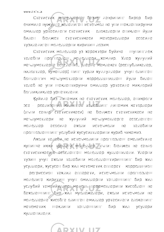 www.arxiv.uz Статистик моделларга базис даврининг бирор бир ечимида вужудга келадиган истеъмол ва уни шаклантирувчи омиллар уртасидаги статистик – алокаларни аниклаш йули билан бюджет статистикаси материаллари асосида тузиладиган моделларни киритиш лозим. Статистик моделлар уз характери буйича – шунингдек талабни прогнозлаш моделлари хамдир. Улар худудий маълумотларга асосланиб, уларда мамлакат (республикалар, вилоятлар, туманлар) нинг турли худдудлари учун олинган бошлангич маълумотларни коррелляциялаш йули билан талаб ва уни шаклантирувчи омиллар уртасида микдорий богликликлар урнатилади. Ķуйида биз динамик ва статистик моделлар, аникроги эса – реализация килинган талабнинг динамик каторлари (яъни савдо статистикаси) ва бюджет статистикаси ва маълумотлари ва худудий маълумотларга асосланган моделлар асосида ахоли истеъмоли ва талабини прогнозлашнинг услубий хусусиятларини куриб чикамиз. Ахоли талаби ва истеъмолини прогнозлаш амалиётида купинча икки турдаги моделлар, яъни: бюджет ва савдо статистикасига асосланган моделлар кулланилади. Уларни тузиш учун ахоли талабини моделлаштиришнинг бир хил усуллари, хусусан бир хил математик аппарат – корреляцион – регриссион тахлил аппарати, истеъмолни прогнозлаш моделига киритиш учун омилларни танлашнинг бир хил услубий тамоийиллар, модель параметларини хисоблаш ва бахолашнинг бир хил муолажалари, ахоли истеъмоли ва моделларда хисобга олинган амиллар уртасидаги алоканинг математик шаклини танлашнинг бир хил усулари кулланилади. 