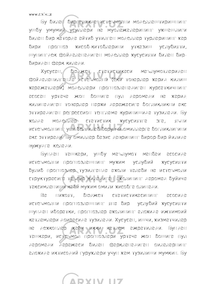 www.arxiv.uz Бу билан биргаликда истеъмолни моделлаштиришнинг ушбу умумий усуллари ва муолажаларининг ухшашлиги билан бир каторда айтиб утилган моделлар турларининг хар бири прогноз хисоб-китобларини утказиш услубияти, шунингдек фойдаланадиган моделлар хусусияти билан бир- биридан фарк килади. Хусусан, бюджет статистикаси маълумотларидан фойдаланилганда истеъмолни (ёки товарлар харид килиш харажатлари) моделлари прогнозланадиган курсаткичнинг асосан уртача жон бошига пул даромади ва харид килинадиган товарлар нархи даражасига богликликни акс эттирадиган регрессион тенглама куринишида тузилади. Бу холда моделлар статистик хусусиятга эга, яъни истеъмолнинг уни белгилаб берувчи омилларга богликлигини акс эттиради. Бу омиллар базис даврининг бирор-бир йилида вужудга келади. Бундан ташкари, ушбу маълумот манбаи асосида истеъмолни прогнозлашнинг мухим услубий хусусияти булиб прогнозлар тузилганда ахоли талаби ва истеъмоли структурасига таъсир киладиган ахолининг даромад буйича таксимланиши каби мухим омили хисобга олинади. Ва нихоят, бюджет статистикасининг асосида истеъмолни прогнозлашнинг яна бир услубий хусусияти шундан иборатки, прогнозлар ахолининг алохида ижтимоий катламлари доирасида тузилади. Хусусан, ишчи, хизматчилар ва дехконлар каби икки катлам ажратилади. Бундан ташкари, истеъмол прогнозлари уртача жон бошига пул даромади даражаси билан фаркланадиган оилаларнинг алохида иктисодий гурухлари учун хам тузилиши мумкин. Бу 