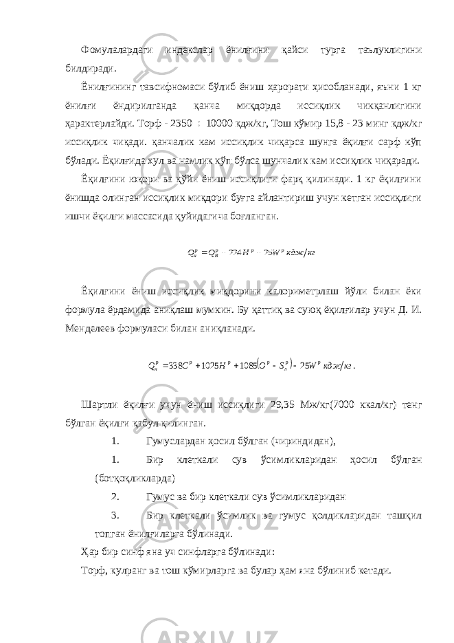 Фомулалардаги индекслар ёнилғини қайси турга таълуклигини билдиради. Ёнилғининг тавсифномаси бўлиб ёниш ҳарорати ҳисобланади, яъни 1 кг ёнилғи ёндирилганда қанча миқдорда иссиқлик чикқанлигини ҳарактерлайди. Торф - 2350 ¸ 10000 кдж/кг, Тош кўмир 15,8 - 23 минг кдж/кг иссиқлик чиқади. қанчалик кам иссиқлик чиқарса шунга ёқилғи сарф кўп бўлади. Ёқилғида хул ва намлик кўп бўлса шунчалик кам иссиқлик чиқаради. Ёқилғини юқори ва қўйи ёниш иссиқлиги фарқ қилинади. 1 кг ёқилғини ёнишда олинган иссиқлик миқдори буғга айлантириш учун кетган иссиқлиги ишчи ёқилғи массасида қуйидагича боғланган.кг кдж W Н Q Q p р рВ рн 25 224    Ёқилғини ёниш иссиқлик миқдорини калориметрлаш йўли билан ёки формула ёрдамида аниқлаш мумкин. Бу қаттиқ ва суюқ ёқилғилар учун Д. И. Менделеев формуласи билан аниқланади.   . 25 1085 1025 338 кг кдж W S О Н С Q p рл р р р рн      Шартли ёқилғи учун ёниш иссиқлиги 29,35 Мж/кг(7000 ккал/кг) тенг бўлган ёқилғи қабул қилинган. 1. Гумуслардан ҳосил бўлган (чириндидан), 1. Бир клеткали сув ўсимликларидан ҳосил бўлган (ботқоқликларда) 2. Гумус ва бир клеткали сув ўсимликларидан 3. Бир клеткали ўсимлик ва гумус қолдикларидан ташқил топган ёнилғиларга бўлинади. Ҳар бир синф яна уч синфларга бўлинади: Торф, кулранг ва тош кўмирларга ва булар ҳам яна бўлиниб кетади. 