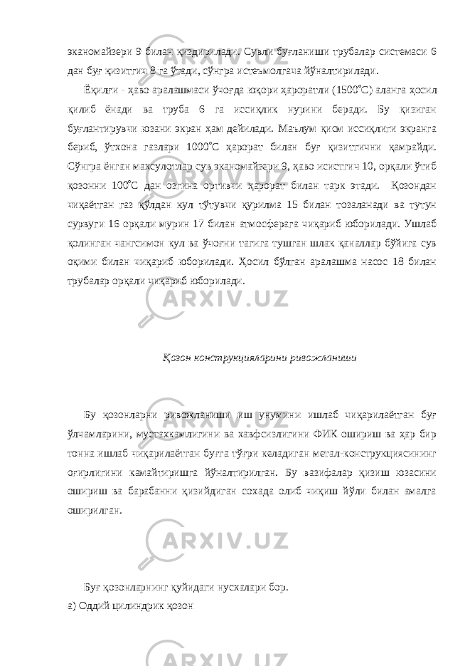 эканомайзери 9 билан қиздирилади. Сувли буғланиши трубалар системаси 6 дан буғ қизитгич 8 га ўтади, сўнгра истеъмолгача йўналтирилади. Ёқилғи - ҳаво аралашмаси ўчоғда юқори ҳароратли (1500 ° С) аланга ҳосил қилиб ёнади ва труба 6 га иссиқлик нурини беради. Бу қизиган буғлантирувчи юзани экран ҳам дейилади. Маълум қисм иссиқлиги экранга бериб, ўтхона газлари 1000 ° С ҳарорат билан буғ қизитгични қамрайди. Сўнгра ёнган махсулотлар сув эканомайзери 9, ҳаво исистгич 10, орқали ўтиб қозонни 100 ° С дан озгина ортивчи ҳарорат билан тарк этади. Қозондан чиқаётган газ қўлдан кул тўтувчи қурилма 15 билан тозаланади ва тутун сурвуги 16 орқали мурин 17 билан атмосферага чиқариб юборилади. Ушлаб қолинган чангсимон кул ва ўчоғни тагига тушган шлак қаналлар бўйига сув оқими билан чиқариб юборилади. Ҳосил бўлган аралашма насос 18 билан трубалар орқали чиқариб юборилади. Қозон конструкцияларини ривожланиши Бу қозонларни ривожланиши иш унумини ишлаб чиқарилаётган буғ ўлчамларини, мустахкамлигини ва хавфсизлигини ФИК ошириш ва ҳар бир тонна ишлаб чиқарилаётган буғга тўғри келадиган метал-конструкциясининг оғирлигини камайтиришга йўналтирилган. Бу вазифалар қизиш юзасини ошириш ва барабанни қизийдиган сохада олиб чиқиш йўли билан амалга оширилган. Буғ қозонларнинг қуйидаги нусхалари бор. а) Оддий цилиндрик қозон 