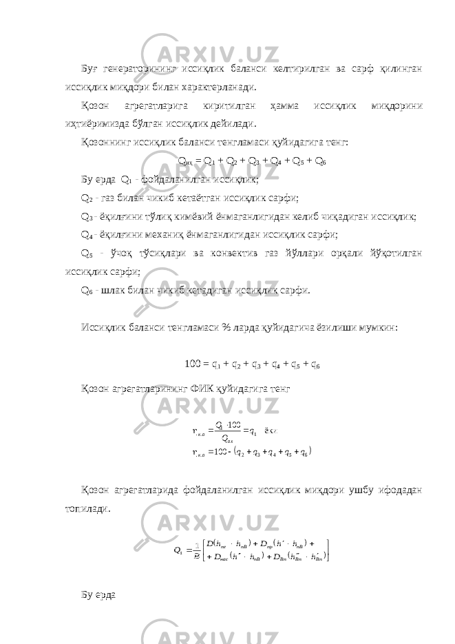 Буғ генераторининг иссиқлик баланси келтирилган ва сарф қилинган иссиқлик миқдори билан характерланади. Қозон агрегатларига киритилган ҳамма иссиқлик миқдорини иҳтиёримизда бўлган иссиқлик дейилади. Қозоннинг иссиқлик баланси тенгламаси қуйидагига тенг: Q иҳ = Q 1 + Q 2 + Q 3 + Q 4 + Q 5 + Q 6 Бу ерда Q 1 - фойдаланилган иссиқлик; Q 2 - газ билан чикиб кетаётган иссиқлик сарфи; Q 3 - ёқилғини тўлиқ кимёвий ёнмаганлигидан келиб чиқадиган иссиқлик; Q 4 - ёқилғини механиқ ёнмаганлигидан иссиқлик сарфи; Q 5 - ўчоқ тўсиқлари ва конвектив газ йўллари орқали йўқотилган иссиқлик сарфи; Q 6 - шлак билан чикиб кетадиган иссиқлик сарфи. Иссиқлик баланси тенгламаси % ларда қуйидагича ёзилиши мумкин: 100 = q 1 + q 2 + q 3 + q 4 + q 5 + q 6 Қозон агрегатларининг ФИК қуйидагига тенг  6 5 4 3 2 . 1 1 . 100 ёки 100 q q q q q q Q Q ак ax ак            Қозон агрегатларида фойдаланилган иссиқлик миқдори ушбу ифодадан топилади.                       Bп Вп Вn nB нас nB пр nB ne h h D h h D h h D h h D B Q 1 1 Бу ерда 