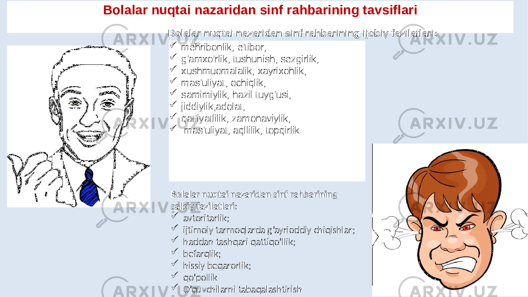 Bolalar nuqtai nazaridan sinf rahbarining tavsiflari  mehribonlik; e&#39;tibor;  g&#39;amxo&#39;rlik; tushunish; sezgirlik;  xushmuomalalik; xayrixohlik;  mas&#39;uliyat; ochiqlik;  samimiylik; hazil tuyg&#39;usi;  jiddiylik;adolat;  qat&#39;iyatlilik; zamonaviylik;  mas&#39;uliyat; aqllilik; topqirlik. Bolalar nuqtai nazaridan sinf rahbarining salbiy fazilatlari:  avtoritarlik;  ijtimoiy tarmoqlarda g’ayrioddiy chiqishlar;  haddan tashqari qattiqo’llik;  befarqlik;  hissiy beqarorlik;  qo’pollik  O’quvchilarni tabaqalashtirishBolalar nuqtai nazaridan sinf rahbarining ijobiy fazilatlari: 