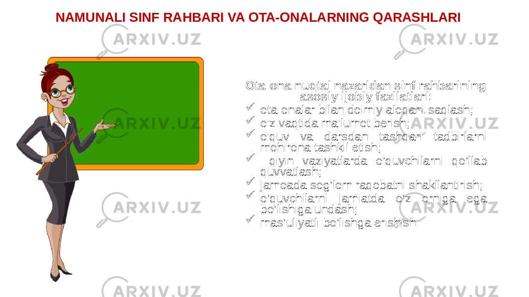 NAMUNALI SINF RAHBARI VA OTA-ONALARNING QARASHLARI Ota-ona nuqtai nazaridan sinf rahbarining asosiy ijobiy fazilatlari:  ota-onalar bilan doimiy aloqani saqlash;  o&#39;z vaqtida ma&#39;lumot berish;  o&#39;quv va darsdan tashqari tadbirlarni mohirona tashkil etish;  qiyin vaziyatlarda o’quvchilarni qo’llab quvvatlash;  jamoada sog’lom raqobatni shakllantirish;  o’quvchilarni jamiatda o’z orniga ega bo’lishiga undash;  mas’uliyatli bo’lishga erishish 