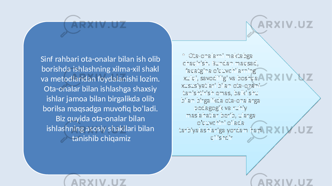 • Ota-onalarni maktabga chaqirish. Bundan maqsad, faqatgina o’quvchilarning xulqi, savodliligi va boshqa xususiyatlari bilan ota-onani tanishtirish emas, balki shu bilan birgalikda ota-onalarga pedagogik va ruhiy maslahatlar berib, ularga o’quvchini oilada tarbiyalashlariga yordam ham qilishdirSinf rahbari ota-onalar bilan ish olib borishda ishlashning xilma-xil shakl va metodlaridan foydalanishi lozim. Ota-onalar bilan ishlashga shaxsiy ishlar jamoa bilan birgalikda olib borilsa maqsadga muvofiq bo’ladi. Biz quyida ota-onalar bilan ishlashning asosiy shakllari bilan tanishib chiqamiz 02 02 0F 18 1B 1B 03 0D 1F 0B 06 03 110A08 