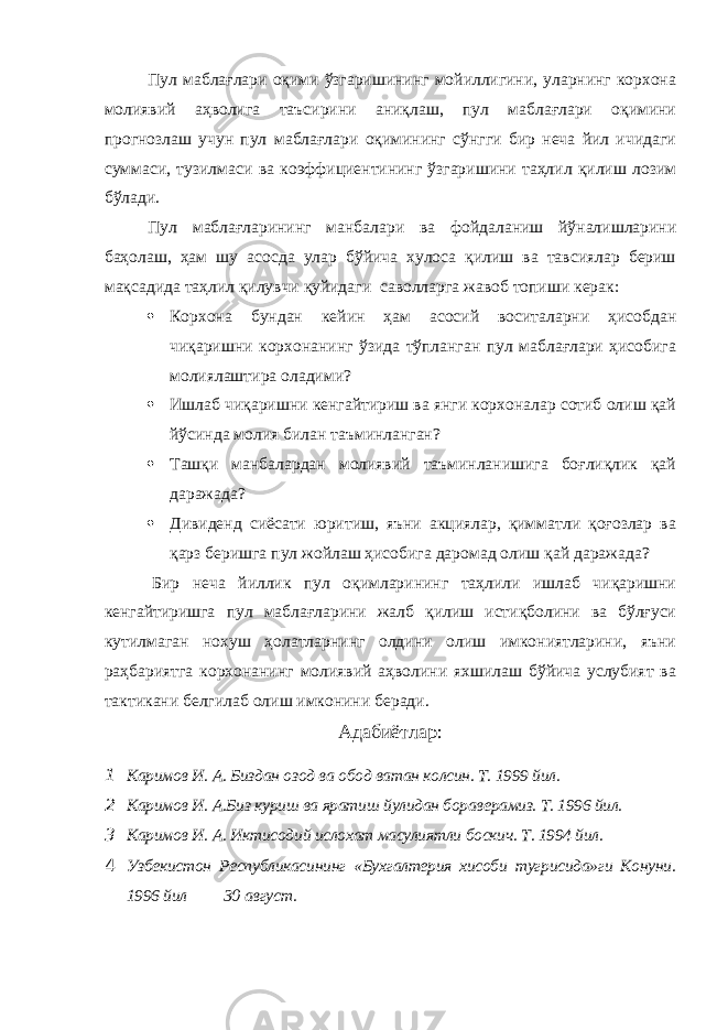 Пул маблағлари оқими ўзгаришининг мойиллигини, уларнинг корхона молиявий аҳволига таъсирини аниқлаш, пул маблағлари оқимини прогнозлаш учун пул маблағлари оқимининг сўнгги бир неча йил ичидаги суммаси, тузилмаси ва коэффициентининг ўзгаришини таҳлил қилиш лозим бўлади. Пул маблағларининг манбалари ва фойдаланиш йўналишларини баҳолаш, ҳам шу асосда улар бўйича хулоса қилиш ва тавсиялар бериш мақсадида таҳлил қилувчи қуйидаги саволларга жавоб топиши керак:  Корхона бундан кейин ҳам асосий воситаларни ҳисобдан чиқаришни корхонанинг ўзида тўпланган пул маблағлари ҳисобига молиялаштира оладими?  Ишлаб чиқаришни кенгайтириш ва янги корхоналар сотиб олиш қай йўсинда молия билан таъминланган?  Ташқи манбалардан молиявий таъминланишига боғлиқлик қай даражада?  Дивиденд сиёсати юритиш, яъни акциялар, қимматли қоғозлар ва қарз беришга пул жойлаш ҳисобига даромад олиш қай даражада? Бир неча йиллик пул оқимларининг таҳлили ишлаб чиқаришни кенгайтиришга пул маблағларини жалб қилиш истиқболини ва бўлғуси кутилмаган нохуш ҳолатларнинг олдини олиш имкониятларини, яъни раҳбариятга корхонанинг молиявий аҳволини яхшилаш бўйича услубият ва тактикани белгилаб олиш имконини беради. Адабиётлар : 1 Каримов И. А. Биздан озод ва обод ватан колсин. Т. 1999 йил. 2 Каримов И. А.Биз куриш ва яратиш йулидан бораверамиз. Т. 1996 йил. 3 Каримов И. А. Иктисодий ислохат масулиятли боскич. Т. 1994 йил. 4 Узбекистон Республикасининг «Бухгалтерия хисоби тугрисида»ги Конуни . 1996 йил 30 август . 