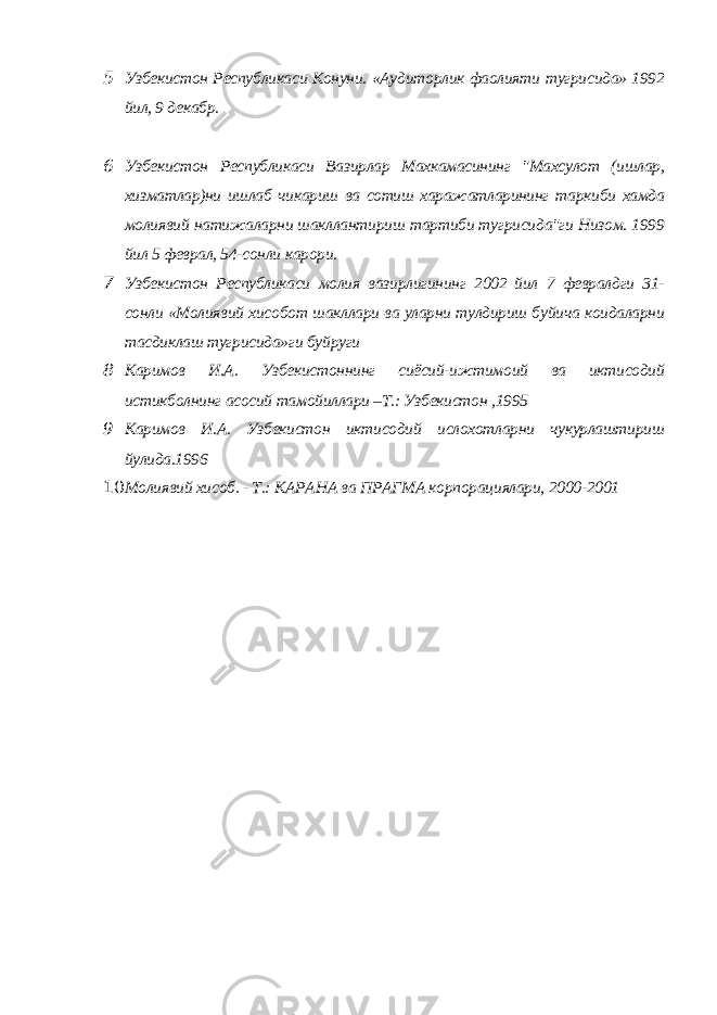 5 Узбекистон Республикаси Конуни. «Аудиторлик фаолияти тугрисида» 1992 йил, 9 декабр. 6 Узбекистон Республикаси Вазирлар Махкамасининг &#34;Махсулот (ишлар, хизматлар)ни ишлаб чикариш ва сотиш харажатларининг таркиби хамда молиявий натижаларни шакллантириш тартиби тугрисида&#34;ги Низом. 1999 йил 5 феврал, 54-сонли карори. 7 Узбекистон Республикаси молия вазирлигининг 2002 йил 7 февралдги 31- сонли «Молиявий хисобот шакллари ва уларни тулдириш буйича коидаларни тасдиклаш тугрисида»ги буйруги 8 Каримов И.А. Узбекистоннинг сиёсий-ижтимоий ва иктисодий истикболнинг асосий тамойиллари –Т.: Узбекистон ,1995 9 Каримов И.А. Узбекистон иктисодий ислохотларни чукурлаштириш йулида.1996 10 Молиявий хисоб. - Т.: КАРАНА ва ПРАГМА корпорациялари, 2000-2001 