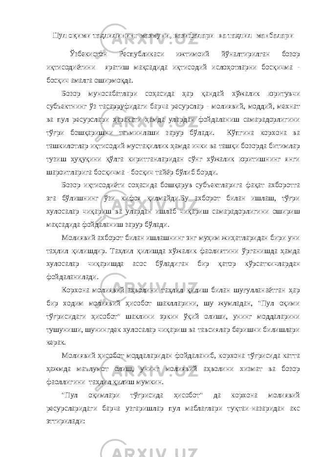 Пул оқими таҳлилининг мазмуни, вазифалари ва таҳлил манбалари Ўзбекистон Республикаси ижтимоий йўналтирилган бозор иқтисодиётини яратиш мақсадида иқтисодий ислоҳотларни босқичма - босқич амалга оширмоқда. Бозор муносабатлари соҳасида ҳар қандай хўжалик юритувчи субъектнинг ўз тасарруфидаги барча ресурслар - молиявий, моддий, мехнат ва пул ресурслари ҳаракати ҳамда улардан фойдаланиш самарадорлигини тўғри бошқаришни таъминлаши зарур бўлади. Кўпгина корхона ва ташкилотлар иқтисодий мустақиллик ҳамда ички ва ташқи бозорда битимлар тузиш ҳуқуқини қўлга киритганларидан сўнг хўжалик юритишнинг янги шароитларига босқичма - босқич тайёр бўлиб борди. Бозор иқтисодиёти соҳасида бошқарув субъектларига фақат ахборотга эга бўлишнинг ўзи кифоя қилмайди.Бу ахборот билан ишлаш, тўғри хулосалар чиқариш ва улардан ишлаб чиқариш самарадорлигини ошириш мақсадида фойдаланиш зарур бўлади. Молиявий ахборот билан ишлашнинг энг муҳим жиҳатларидан бири уни таҳлил қилишдир. Таҳлил қилишда хўжалик фаолиятини ўрганишда ҳамда хулосалар чиқаришда асос бўладиган бир қатор кўрсаткичлардан фойдаланилади. Корхона молиявий аҳволини таҳлил қилиш билан шуғулланаётган ҳар бир ходим молиявий ҳисобот шаклларини, шу жумладан, &#34;Пул оқими тўғрисидаги ҳисобот&#34; шаклини эркин ўқий олиши, унинг моддаларини тушуниши, шунингдек хулосалар чиқариш ва тавсиялар беришни билишлари керак. Молиявий ҳисобот моддаларидан фойдаланиб, корхона тўғрисида катта ҳажмда маълумот олиш, унинг молиявий аҳволини хизмат ва бозор фаоллигини таҳлил қилиш мумкин. &#34;Пул оқимлари тўғрисида ҳисобот&#34; да корхона молиявий ресурсларидаги барча узгаришлар пул маблағлари туқтаи-назаридан акс эттирилади: 