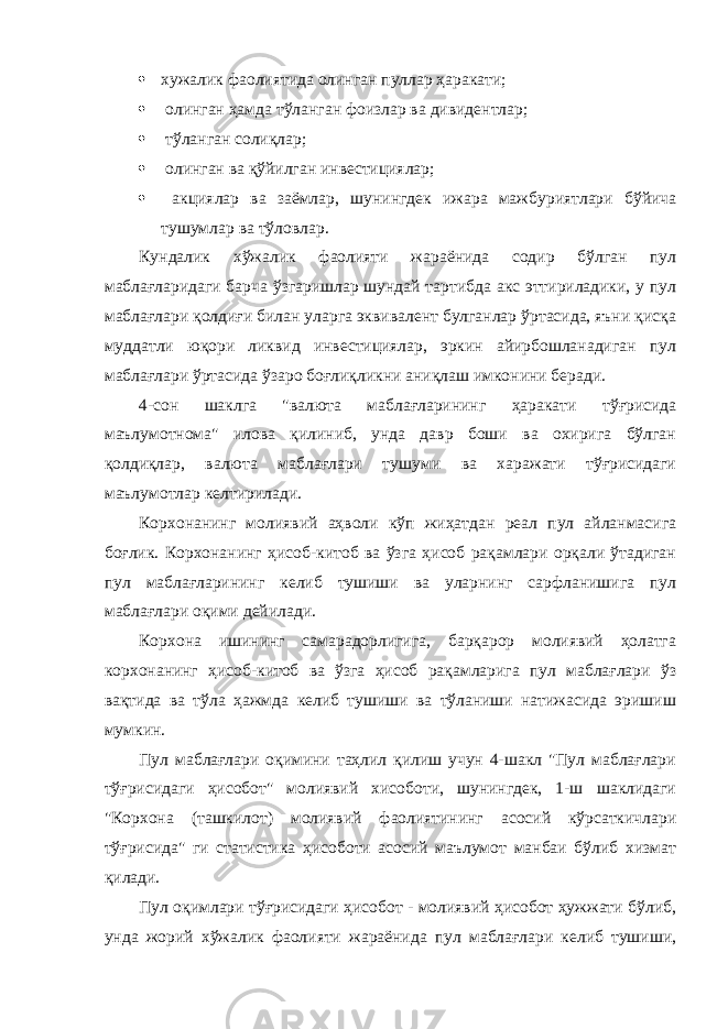  хужалик фаолиятида олинган пуллар ҳаракати;  олинган ҳамда тўланган фоизлар ва дивидентлар;  тўланган солиқлар;  олинган ва қўйилган инвестициялар;  акциялар ва заёмлар, шунингдек ижара мажбуриятлари бўйича тушумлар ва тўловлар. Кундалик хўжалик фаолияти жараёнида содир бўлган пул маблағларидаги барча ўзгаришлар шундай тартибда акс эттириладики, у пул маблағлари қолдиғи билан уларга эквивалент булганлар ўртасида, яъни қисқа муддатли юқори ликвид инвестициялар, эркин айирбошланадиган пул маблағлари ўртасида ўзаро боғлиқликни аниқлаш имконини беради. 4-сон шаклга &#34;валюта маблағларининг ҳаракати тўғрисида маълумотнома&#34; илова қилиниб, унда давр боши ва охирига бўлган қолдиқлар, валюта маблағлари тушуми ва харажати тўғрисидаги маълумотлар келтирилади. Корхонанинг молиявий аҳволи кўп жиҳатдан реал пул айланмасига боғлик. Корхонанинг ҳисоб-китоб ва ўзга ҳисоб рақамлари орқали ўтадиган пул маблағларининг келиб тушиши ва уларнинг сарфланишига пул маблағлари оқими дейилади. Корхона ишининг самарадорлигига, барқарор молиявий ҳолатга корхонанинг ҳисоб-китоб ва ўзга ҳисоб рақамларига пул маблағлари ўз вақтида ва тўла ҳажмда келиб тушиши ва тўланиши натижасида эришиш мумкин. Пул маблағлари оқимини таҳлил қилиш учун 4-шакл &#34;Пул маблағлари тўғрисидаги ҳисобот&#34; молиявий хисоботи, шунингдек, 1-ш шаклидаги &#34;Корхона (ташкилот) молиявий фаолиятининг асосий кўрсаткичлари тўғрисида&#34; ги статистика ҳисоботи асосий маълумот манбаи бўлиб хизмат қилади. Пул оқимлари тўғрисидаги ҳисобот - молиявий ҳисобот ҳужжати бўлиб, унда жорий хўжалик фаолияти жараёнида пул маблағлари келиб тушиши, 