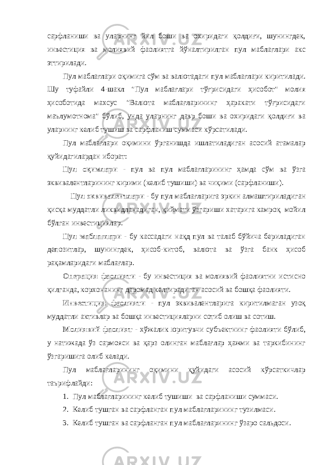 сарфланиши ва уларнинг йил боши ва охиридаги қолдиғи, шунингдек, инвестиция ва молиявий фаолиятга йўналтирилган пул маблағлари акс эттирилади. Пул маблағлари оқимига сўм ва валютадаги пул маблағлари киритилади. Шу туфайли 4-шакл &#34;Пул маблағлари тўғрисидаги ҳисобот&#34; молия ҳисоботида махсус &#34;Валюта маблағларининг ҳаракати тўғрисидаги маълумотнома&#34; бўлиб, унда уларнинг давр боши ва охиридаги қолдиғи ва уларнинг келиб тушиш ва сарфланиш суммаси кўрсатилади. Пул маблағлари оқимини ўрганишда ишлатиладиган асосий атамалар қуйидагилардан иборат: Пул оқимлари - пул ва пул маблағларининг ҳамда сўм ва ўзга эквивалентларининг кирими (келиб тушиши) ва чиқими (сарфланиши). Пул эквивалентлари - бу пул маблағларига эркин алмаштириладиган қисқа муддатли ликвидланадиган, қиймати ўзгариши хатарига камроқ мойил бўлган инвестициялар. Пул маблағлари - бу кассадаги нақд пул ва талаб бўйича бериладиган депозитлар, шунингдек, ҳисоб-китоб, валюта ва ўзга банк ҳисоб рақамларидаги маблағлар. Операция фаолияти - бу инвестиция ва молиявий фаолиятни истисно қилганда, корхонанинг даромад келтирадиган асосий ва бошқа фаолияти. Инвестиция фаолияти - пул эквивалентларига киритилмаган узоқ муддатли активлар ва бошқа инвестицияларни сотиб олиш ва сотиш. Молиявий фаолият - хўжалик юритувчи субъектнинг фаолияти бўлиб, у натижада ўз сармояси ва қарз олинган маблағлар ҳажми ва таркибининг ўзгаришига олиб келади. Пул маблағларининг оқимини қуйидаги асосий кўрсаткичлар таърифлайди: 1. Пул маблағларининг келиб тушиши ва сарфланиши суммаси. 2. Келиб тушган ва сарфланган пул маблағларининг тузилмаси. 3. Келиб тушган ва сарфланган пул маблағларининг ўзаро сальдоси. 