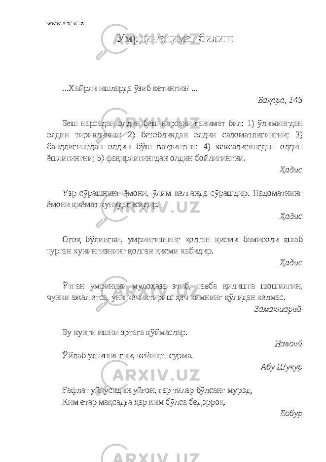 www.arxiv.uz Умрни ғанимат билиш ...Хайрли ишларда ўзиб кетингиз! ... Бақара, 148 Беш нарсадан олдин беш нарсани ғанимат бил: 1) ўлимингдан олдин тирикликни; 2) бетобликдан олдин саломатлигингни; 3) бандлигингдан олдин бўш вақтингни; 4) кексалигингдан олдин ёшлигингни; 5)   фақирлигингдан олдин бойлигингни. Ҳадис Узр сўрашнинг ёмони, ўлим келганда сўрашдир. Надоматнинг ёмони қиёмат кунидагисидир. Ҳадис Огоҳ бўлингки, умрингизнинг қолган қисми бамисоли яшаб турган кунингизнинг қолган қисми кабидир. Ҳадис Ўтган умрингни мулоҳаза этиб, тавба қилишга шошилгин, чунки ажал етса, уни кечиктириш ҳеч кимнинг қўлидан келмас. Замахшарий Бу кунги ишни эртага қўймаслар. Навоий Ўйлаб ул ишингни, кейинга сурма. Абу Шукур Ғ афлат уйқусидин уйғон, гар тилар бўлсанг мурод, Ким етар мақсад ғ а ҳар ким бўлса бедорроқ. Бобур 