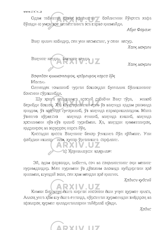 www.arxiv.uz Одам табиатан қизиқ яратилган – бойлигини йўқотса хафа бўлади-ю умри зое кетаётганига эса парво қилмайди. Абул Фараж Вақт қилич кабидир, сен уни кесмасанг, у сени кесур. Халқ мақоли Вақтинг кетди – бахтинг кетди. Халқ мақоли Вақтдан қимматлироқ, қадрлироқ нарса йўқ Масал. Олтиндек товланиб турган бошоқдан бунчалик бўлишининг боисини сўрашибди. – Шу ҳолга келишимга асосий сабабчи Вақт тўра, – жавоб берибди бошоқ. Ҳа, шудгорланган ерга ўз вақтида қадам ранжида қилдим, ўз вақтида суғорилиб, ўз вақтида парваришландим. Мана ўзингиз кўряпсиз – вақтида етилиб, вақтида пишиб, вақтида ҳосилимни кўз-кўз қилиб турибман. Ҳа, вақтдан қимматлироқ, қадрлироқ ва зарурроқ нарса йўқ. Қиссадан ҳисса: Вақтнинг бекор ўтишига йўл қўйманг. Уни фойдали ишлар – илм, ҳунар ўрганишга сарфланг. а) Қарияларни қадрлаш Эй, одам фарзанди, албатта, соч ва соқолингнинг оқи менинг нуримдандир. Мен нуримни ўз дўзахим оловида куйдиргани ҳаё қиламан, шундай экан, сен ҳам мендан ҳаё қилгин. Ҳадиси қудсий Кимки бир улуғ ёшга кирган инсонни ёши учун ҳурмат қилса, Аллоҳ унга ҳам шу ёшга етганда, кўрсатган ҳурматидан зиёдароқ ва афзалроқ ҳурмат қиладиганларни тайёрлаб қўяди. Ҳадис 