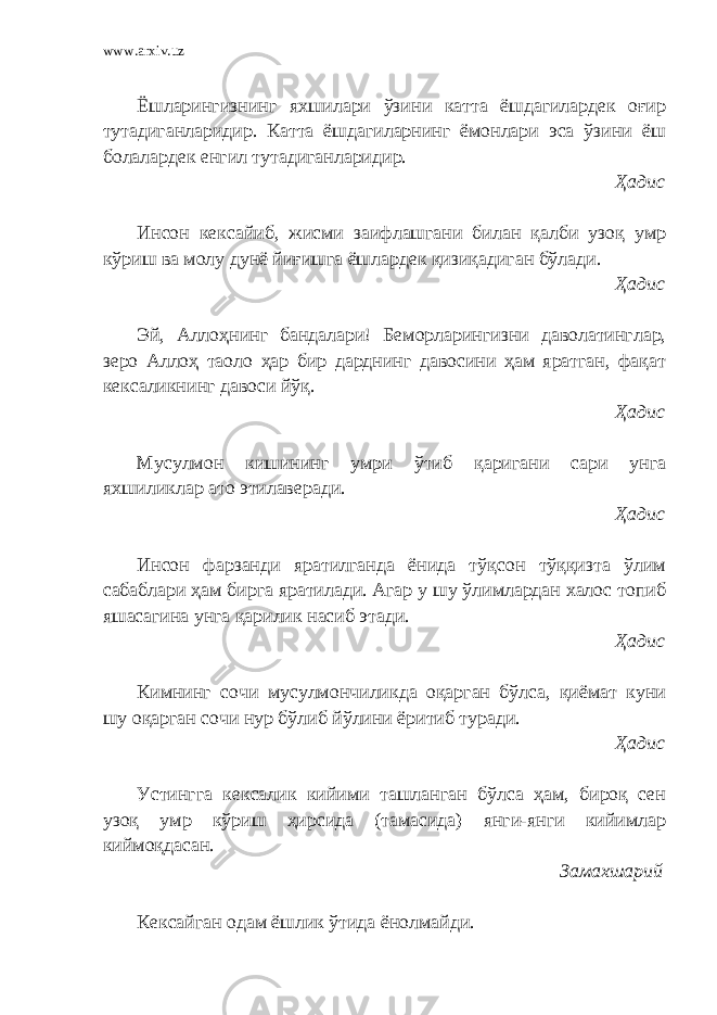 www.arxiv.uz Ёшларингизнинг яхшилари ўзини катта ёшдагилардек оғир тутадиганларидир. Катта ёшдагиларнинг ёмонлари эса ўзини ёш болалардек енгил тутадиганларидир. Ҳадис Инсон кексайиб, жисми заифлашгани билан қалби узоқ умр кўриш ва молу дунё йиғишга ёшлардек қизиқадиган бўлади. Ҳадис Эй, Аллоҳнинг бандалари! Беморларингизни даволатинглар, зеро Аллоҳ таоло ҳар бир дарднинг давосини ҳам яратган, фақат кексаликнинг давоси йўқ. Ҳадис Мусулмон кишининг умри ўтиб қаригани сари унга яхшиликлар ато этилаверади. Ҳадис Инсон фарзанди яратилганда ёнида тўқсон тўққизта ўлим сабаблари ҳам бирга яратилади. Агар у шу ўлимлардан халос топиб яшасагина унга қарилик насиб этади. Ҳадис Кимнинг сочи мусулмончиликда оқарган бўлса, қиёмат куни шу оқарган сочи нур бўлиб йўлини ёритиб туради. Ҳадис Устингга кексалик кийими ташланган бўлса ҳам, бироқ сен узоқ умр кўриш ҳирсида (тамасида) янги-янги кийимлар киймоқдасан. Замахшарий Кексайган одам ёшлик ўтида ёнолмайди. 