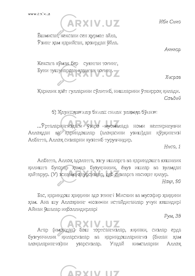 www.arxiv.uz Ибн Сино Ёшмисан, кексани сен ҳурмат айла, Ўзинг ҳам қарийсан, ҳозирдан ўйла. Аттор Кексага кўмак бер – суянган тоғинг, Буни тушунарсан қариган чоғинг. Хисрав Қарилик ҳаёт гулларини сўлитиб, нишларини ўткирроқ қилади. Саъдий б) Қариндошлар билан силаи раҳмда бўлиш ...Ўрталарингиздаги ўзаро муомалада номи келтирилувчи Аллоҳдан ва қариндошлар (алоқасини узиш)дан қўрқингиз! Албатта, Аллоҳ сизларни кузатиб турувчидир. Нисо, 1 Албатта, Аллоҳ адолатга, эзгу ишларга ва қариндошга яхшилик қилишга буюрар ҳамда бузуқчилик, ёвуз ишлар ва зулмдан қайтарур. (У) эслатма олурсизлар, деб сизларга насиҳат қилур. Наҳл, 90 Бас, қариндош ҳаққини адо этинг! Мискин ва мусофир ҳаққини ҳам. Ана шу Аллоҳнинг «юзи»ни истайдиганлар учун яхшидир! Айнан ўшалар иқболлидирлар! Рум, 38 Агар (имондан) бош тортсангизлар, яқинки, сизлар ерда бузғунчилик қиларсизлар ва қариндошларингиз (билан ҳам алоқаларингиз)ни узарсизлар. Ундай кимсаларни Аллоҳ 