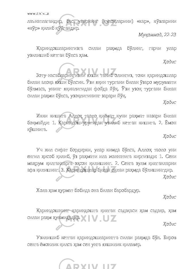 www.arxiv.uz лаънатлагандир, бас, уларнинг (қулоқларини) «кар», кўзларини «кўр» қилиб қўйгандир. Муҳаммад, 22-23 Қариндошларингизга силаи раҳмда бўлинг, гарчи улар узилишиб кетган бўлса ҳам. Ҳадис Зоту-насабларингизни яхши таниб олингиз, токи қариндошлар билан алоқа яхши бўлсин. Ўзи яқин тургани билан ўзаро муруввати бўлмаса, унинг яқинлигидан фойда йўқ. Ўзи узоқ тургани билан силаи раҳми бўлса, узоқлигининг зарари йўқ. Ҳадис Икки кишига Аллоҳ таоло қиёмат куни раҳмат назари билан боқмайди: 1. Қариндош-уруғидан узилиб кетган кишига. 2. Ёмон қўшнига. Ҳадис Уч хил сифат бордирки, улар кимда бўлса, Аллоҳ таоло уни енгил ҳисоб қилиб, ўз раҳмати ила жаннатига киргизади: 1. Сени маҳрум қилганларга эҳсон қилишинг. 2. Сенга зулм қилганларни афв қилишинг. 3. Қариндошлар билан силаи раҳмда бўлишингдир. Ҳадис Хола ҳам ҳурмат бобида она билан баробардур. Ҳадис Қариндошнинг қариндошга қилган садақаси ҳам садақа, ҳам силаи раҳм ҳукмидадир. Ҳадис Узилишиб кетган қариндошларингга силаи раҳмда бўл. Биров сенга ёмонлик қилса ҳам сен унга яхшилик қилавер. 