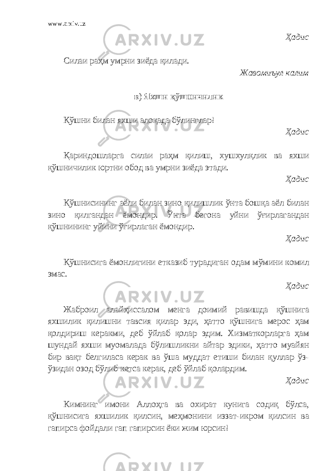 www.arxiv.uz Ҳадис Силаи раҳм умрни зиёда қилади. Жавомиъул калим в) Яхши қўшничилик Қўшни билан яхши алоқада бўлинглар! Ҳадис Қариндошларга силаи раҳм қилиш, хушхулқлик ва яхши қўшничилик юртни обод ва умрни зиёда этади. Ҳадис Қўшнисининг аёли билан зино қилишлик ўнта бошқа аёл билан зино қилгандан ёмондир. Ўнта бегона уйни ўғирлагандан қўшнининг уйини ўғирлаган ёмондир. Ҳадис Қўшнисига ёмонлигини етказиб турадиган одам мўмини комил эмас. Ҳадис Жаброил алайҳиссалом менга доимий равишда қўшнига яхшилик қилишни тавсия қилар эди, ҳатто қўшнига мерос ҳам қолдириш керакми, деб ўйлаб қолар эдим. Хизматкорларга ҳам шундай яхши муомалада бўлишликни айтар эдики, ҳатто муайян бир вақт белгиласа керак ва ўша муддат етиши билан қуллар ўз- ўзидан озод бўлиб кетса керак, деб ўйлаб қолардим. Ҳадис Кимнинг имони Аллоҳга ва охират кунига содиқ бўлса, қўшнисига яхшилик қилсин, меҳмонини иззат-икром қилсин ва гапирса фойдали гап гапирсин ёки жим юрсин! 