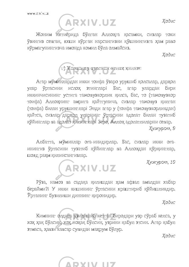 www.arxiv.uz Ҳадис Жоним ихтиёрида бўлган Аллоҳга қасамки, сизлар токи ўзингиз севган, яхши кўрган нарсангизни қўшнингизга ҳам раво кўрмагунингизча имонда комил бўла олмайсиз. Ҳадис г) Инсонлар орасини ислоҳ қилиш Агар мўминлардан икки тоифа ўзаро урушиб қолсалар, дарҳол улар ўртасини ислоҳ этинглар! Бас, агар улардан бири иккинчисининг устига тажовузкорлик қилса, бас, то (тажовузкор тоифа) Аллоҳнинг амрига қайтгунича, сизлар тажовуз қилган (тоифа) билан урушинглар! Энди агар у (тоифа тажовузкорликдан) қайтса, сизлар дарҳол уларнинг ўртасини адолат билан тузатиб қўйинглар ва адолат қилинглар! Зеро, Аллоҳ адолатлиларни севар. Ҳужурот, 9 Албатта, мўминлар оға-инидирлар. Бас, сизлар икки оға- инингиз ўртасини тузатиб қўйинглар ва Аллоҳдан қўрқинглар, шояд раҳм қилинсангизлар. Ҳужурот, 10 Рўза, намоз ва садақа қилишдан ҳам афзал амалдан хабар берайми?! У икки кишининг ўртасини яраштириб қўйишликдир. Ўртанинг бузилиши диннинг қиронидир. Ҳадис Кимнинг олдига узилишиб кетган биродари узр сўраб келса, у хоҳ ҳақ бўлсин, хоҳ ноҳақ бўлсин, узрини қабул этсин. Агар қабул этмаса, ҳавзи кавсар сувидан маҳрум бўлур. Ҳадис 