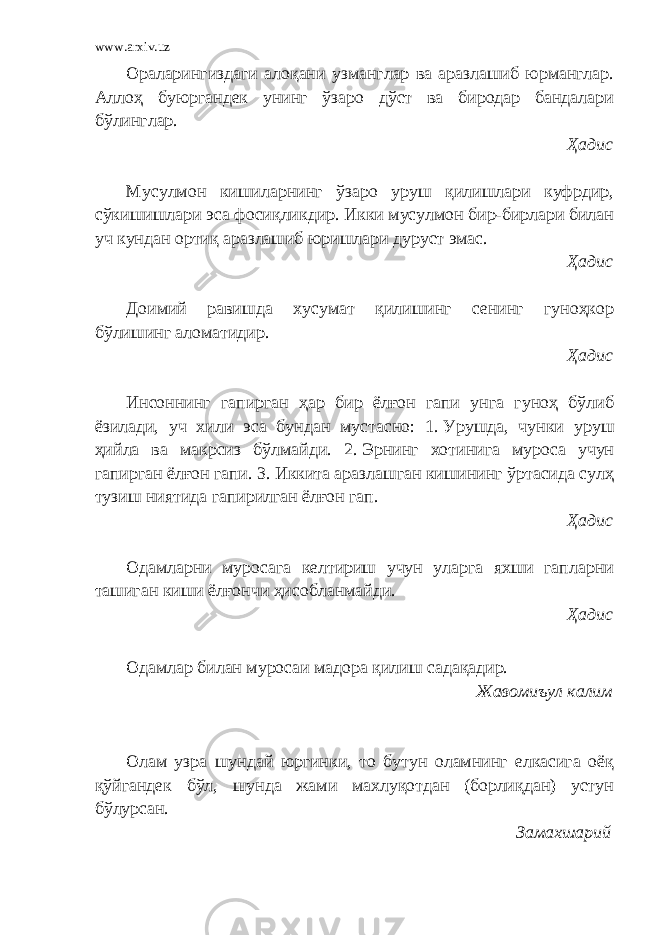 www.arxiv.uz Ораларингиздаги алоқани узманглар ва аразлашиб юрманглар. Аллоҳ буюргандек унинг ўзаро дўст ва биродар бандалари бўлинглар. Ҳадис Мусулмон кишиларнинг ўзаро уруш қилишлари куфрдир, сўкишишлари эса фосиқликдир. Икки мусулмон бир-бирлари билан уч кундан ортиқ аразлашиб юришлари дуруст эмас. Ҳадис Доимий равишда хусумат қилишинг сенинг гуноҳкор бўлишинг аломатидир. Ҳадис Инсоннинг гапирган ҳар бир ёлғон гапи унга гуноҳ бўлиб ёзилади, уч хили эса бундан мустасно: 1.   Урушда, чунки уруш ҳийла ва макрсиз бўлмайди. 2.   Эрнинг хотинига муроса учун гапирган ёлғон гапи. 3.   Иккита аразлашган кишининг ўртасида сулҳ тузиш ниятида гапирилган ёлғон гап. Ҳадис Одамларни муросага келтириш учун уларга яхши гапларни ташиган киши ёлғончи ҳисобланмайди. Ҳадис Одамлар билан муросаи мадора қилиш садақадир. Жавомиъул калим Олам узра шундай юргинки, то бутун оламнинг елкасига оёқ қўйгандек бўл, шунда жами махлуқотдан (борлиқдан) устун бўлурсан. Замахшарий 