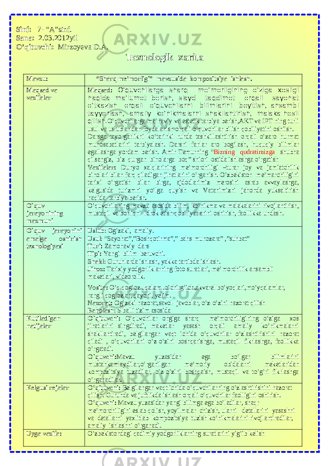 Sinf: 7- “A”sinf. Sana: 2.03.2012yil O’qituvchi: Mirzoyeva D.A. Texnologik xarita Mаvzu: “Sharq me’morligi” mavzusida kompozitsiya ishlash. Mаqsаd va vаzifаlаr Mаqsаd: O’quvchilarga sharq me’morligining o’ziga xosligi haqida ma’lumot berish, slayd taqdimot orqali sayohat o’tkazish orqali o’quvchilarni bilimlarini boyitish, ansambl tayyorlash, amaliy ko’nikmalarni shakllantirish, malaka hosil qilish. O’quvchilarga ma’naviy va estetik tarbiya berish,AKT va IPT ning turli usul va uslublaridan foydalanish orqali o’quvchilar bilish qobiliyatini oshiish. Darsga tayorgarlikni ko’tarinki ruhda tashkillashtirish orqali o’zaro hurmat munosabatlarini tarbiyalash. Darsni fanlar aro bog’lash, huquqiy bilimlar egallashga yordam berish. Amir Temurning “ Bizning qudratimizga shubha qilsangiz, biz qurgan binolarga boq” shiori ostida ishlashga o’rgatish Vаzifаlаr: Dunyo xalqlarining me’morchiligi –turar joy va jamiatchilik binolari bilan farq qiladigan jihatlarini o’rganish. O’zbekiston me’marchiligini tarixi o’rgatish bilan birga, ajdodlarimiz merosini asrab avvaylashga, kelgusida turizmni yo’lga quyish va Vatanimizni jahonda yuksaltirish haqida tarbiya berish . O`quv jаrаyonining mаzmuni O’quvchilaning mavzu asosida bilim, ko’nikma va malakalarini rivojlantirish, mustaqil va borliqni idrok etish qobiliyatlarini oshirish, faollikka undash . O`quv jаrаyonini аmаlgа оshirish tеxnоlоgiyasi Uslub : Og’zaki, amaliy. Usul : “Sayohat”,”Boshqotirma”,” bahs-munozara ” ,” suhbat ” Turi: Zamonaviy dars Tipi: Yangi bilim beruvchi. Shаkl : G uruhlarda ishlаsh , yakka tartibda ishlash. Jihoz: Tarixiy yodgorliklarning foto suratlari, me’morchilik ansambli maketlari, videorolik. Vоsitа: O’q qog’oz , qalam ,o’chirg’ich, akvarel bo’yoqlari,mo’yqalamlar, rangli qog’ozlar, qaychi, yelim. Nаzоrаt: O g’zaki nazorat,savol- javoblar, o’z-o’zini nazorat qilish Bаhоlаsh : 5 bаlli tizim аsоsidа Kutilаdigаn nаtijаlаr O`qituvchi: O’quvchilar ongiga sharq me’morchiligining o’ziga xos jihatlarini singdiradi, maketlar yasash orqali amaliy ko’nikmalarni shakllantiradi, belgilangan vaqt ichida o’quvchilar o’zlashtirishini nazorat qiladi , o’quvchilani o’z-o’zini boshqarishga, mustaqil fikrlashga, faollikka o’rgatadi. O`quvchi: Mavzu yuzasidan ega bo’lgan bilimlarini mustahkamlaydilar,o’rganilgan me’moriy obidalarni meketlaridan kompozitsiya tuzadilar, o’z-o’zini boshqaish, mustaqil va to’g’ri fikrlashga o’rganadilar . Kеlgusi rеjаlаr O’qituvchi: Belgilangan vaqt ichida o’quvchilarning o’zlashtirishini nazorat qilish. Guruhda va juftlikda ishlash orqali o’quvchilar faolligini oshirish. O’quvchi: Mavzu yuzasidan yangi bilimga ega bo’ladilar, shaqr me’morchiligini eslab qolish, yoyilmalar chizish, ularni detallarini yasashni va detallarni yaxlitlab kompozitsiya tuzish ko’nikmalarini rivojlantiradilar, amaliy ishlashni o’rganadi. Uygа vаzifа: O’zbekistondagi qadimiy yodgorliklarning suratlarini yig’ib kelish 