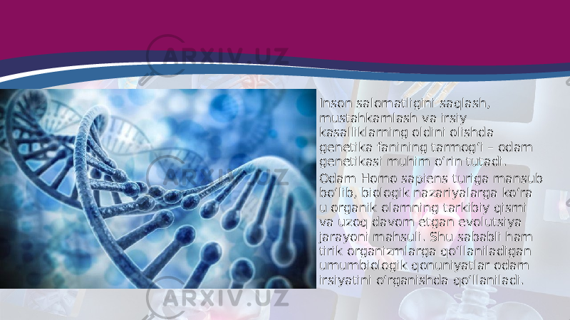 • Inson salomatligini saqlash, mustahkamlash va irsiy kasalliklarning oldini olishda genetika fanining tarmog‘i – odam genetikasi muhim o‘rin tutadi. • Odam Homo sapiens turiga mansub bo‘lib, biologik nazariyalarga ko‘ra u organik olamning tarkibiy qismi va uzoq davom etgan evolutsiya jarayoni mahsuli. Shu sababli ham tirik organizmlarga qo‘llaniladigan umumbiologik qonuniyatlar odam irsiyatini o‘rganishda qo‘llaniladi. 