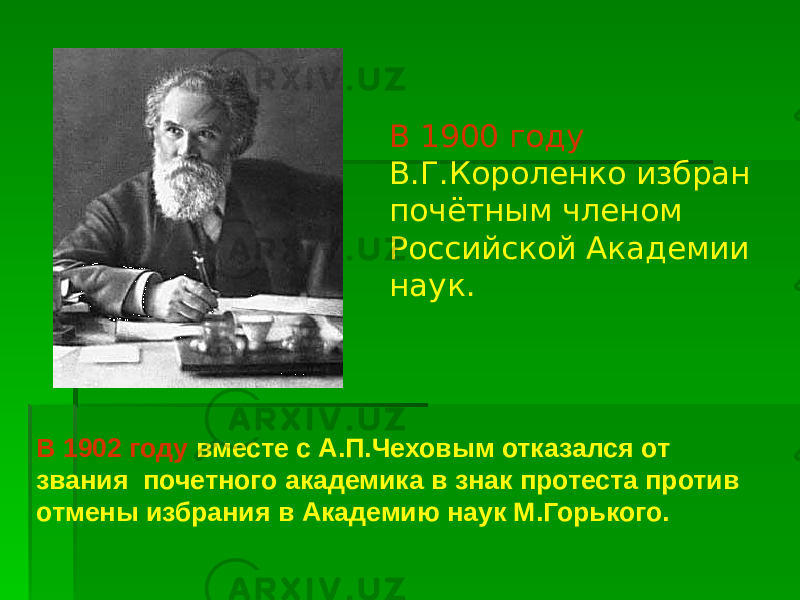 В 1900 году В.Г.Короленко избран почётным членом Российской Академии наук. В 1902 году вместе с А.П.Чеховым отказался от звания почетного академика в знак протеста против отмены избрания в Академию наук М.Горького. 