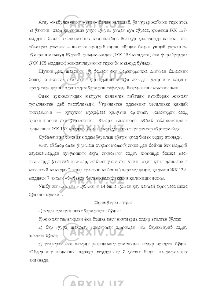 Агар «жабрланувчи» «ўғри» билан келишиб, ўз турар жойини тарк этса ва ўзининг озод қилиниши учун «ўғри» ундан пул сўраса, қилмиш ЖК 137- моддаси билан квали фикация қилинмайди. Мазкур ҳолатларда жиноятнинг объектив томони – шахсни эгаллаб олиш, зўрлик билан ушлаб туриш ва кўчириш мавжуд бўлмай, товламачилик (ЖК 165-моддаси) ёки фирибгарлик (ЖК 168-моддаси) жиноятлари нинг таркиби мавжуд бўлади. Шунингдек, шахснинг ўз боласи ёки фарзандликка олинган бола сини бошқа ота-онаси ёки яқин қариндошлари қўл остидан уларнинг хоҳиш- иродасига қарши олиш одам ўғрилаш сифатида баҳоланиши мумкин эмас. Одам эркинлигидан маҳрум қилинган пайтдан эътиборан жиноят тугалланган деб ҳисобланади. Ўғриланган одам нинг озодликка қандай чиққанлиги — ҳуқуқни муҳофаза қи лувчи органлар томонидан озод қилинганлиги ёки ўғрилар нинг ўзлари томонидан қўйиб юборилган лиги қилмишни ЖК 137-моддаси билан квалификациясига таъсир кўрсат майди. Субъектив томондан одам ўғрилаш тўғри қасд билан содир этилади. Агар айбдор одам ўғрилаш орқали моддий жиҳатдан бойиш ёки моддий харажатлардан қутулишни ёхуд жиноят ни содир қилишда бошқа паст ниятларда (жинсий ниятлар, жабрланувчи ёки унинг яқин қариндошларига маънавий ва моддий зарар етказиш ва бошқ.) ҳаракат қилса, қилмиш ЖК 137- моддаси 2-қисми «б» банди билан квалификация қили ниши лозим. Ушбу жиноятнинг субъекти 14 ёшга тўлган ҳар қандай ақли расо шахс бўлиши мумкин. Одам ўғрилашда: а) вояга етмаган шахс ўғриланган бўлса: б) жиноят тамагирлик ёки бошқа паст ниятларда содир этилган бўлса; в) бир гуруҳ шахслар томонидан олдиндан тил бирик тириб содир этилган бўлса; г) такроран ёки хавфли рецидивист томонидан содир этилган бўлса, айбдорнинг қилмиши мазкур модданинг 2-қисми билан квали фикация қилинади. 