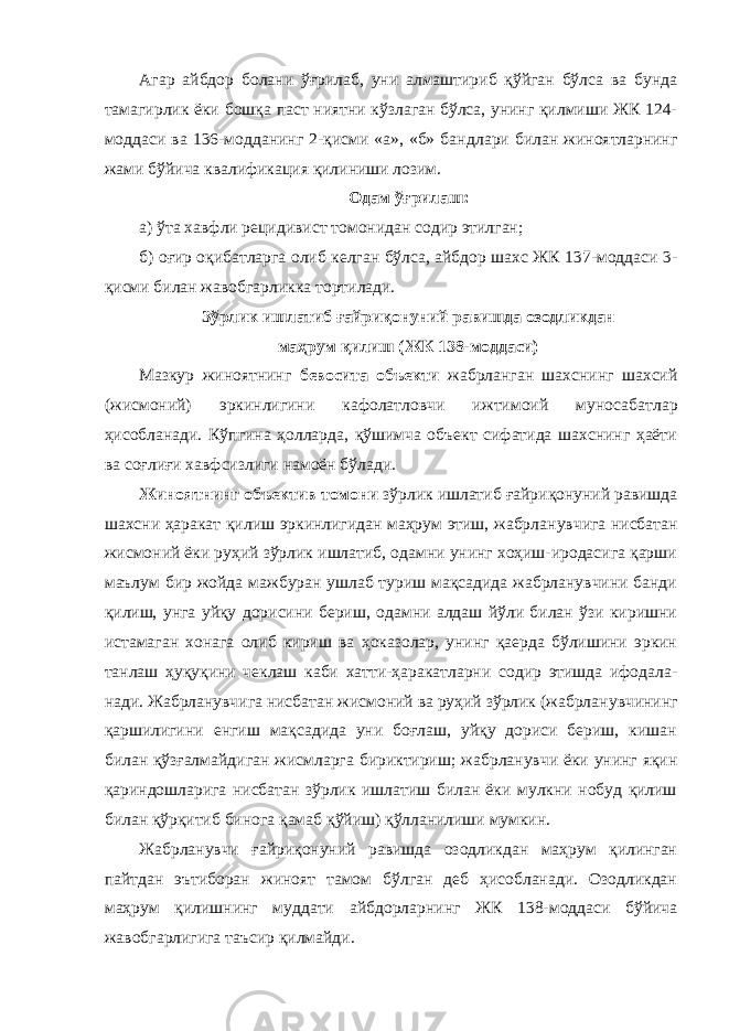 Агар айбдор болани ўғрилаб, уни алмаштириб қўйган бўлса ва бунда тамагирлик ёки бошқа паст ниятни кўзлаган бўлса, унинг қилмиши ЖК 124- моддаси ва 136-модданинг 2-қисми «а», «б» банд лари билан жиноятларнинг жами бўйича квалификация қилиниши лозим. Одам ўғрилаш: а) ўта хавфли рецидивист томонидан содир этилган; б) оғир оқибатларга олиб келган бўлса, айбдор шахс ЖК 137-моддаси 3- қисми билан жавобгарликка тортилади. Зўрлик ишлатиб ғайриқонуний равишда озодликдан маҳрум қилиш (ЖК 138-моддаси) Мазкур жиноятнинг бевосита объекти жабрланган шахснинг шахсий (жисмоний) эркинлигини кафолатловчи ижтимоий муноса батлар ҳисобланади. Кўпгина ҳолларда, қўшимча объект сифатида шахснинг ҳаёти ва соғлиғи хавфсизлиги намоён бўлади. Жиноятнинг объектив томони зўрлик ишлатиб ғайри қонуний равишда шахсни ҳаракат қилиш эркинлигидан маҳрум этиш, жабрла нувчига нисбатан жисмоний ёки руҳий зўрлик ишлатиб, одамни унинг хоҳиш-иродасига қарши маълум бир жойда мажбуран ушлаб туриш мақсадида жабрланувчини банди қилиш, унга уйқу дорисини бериш, одамни алдаш йўли билан ўзи киришни истамаган хонага олиб кириш ва ҳоказолар, унинг қаерда бўлишини эркин танлаш ҳуқуқини чеклаш каби хатти-ҳаракатларни содир этишда ифодала - нади. Жабрланувчига нисбатан жисмоний ва руҳий зўрлик (жабрла нув чининг қаршилигини енгиш мақсадида уни боғлаш, уйқу дориси бериш, кишан билан қўзғалмай диган жисмларга бириктириш; жабр ланувчи ёки унинг яқин қариндошларига нисбатан зўрлик ишлатиш билан ёки мулкни нобуд қилиш билан қўрқитиб бинога қамаб қўйиш) қўлланилиши мумкин. Жабрланувчи ғайриқонуний равишда озодликдан маҳрум қилинган пайтдан эътиборан жиноят тамом бўлган деб ҳисобланади. Озодликдан маҳрум қилишнинг муддати айб дорларнинг ЖК 138-моддаси бўйича жавобгарлигига таъсир қилмайди. 