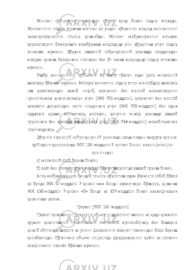 Жиноят субъектив томондан тўғри қасд билан содир этилади. Жиноятнинг содир этилиш мотиви ва ундан кўзланган мақсад жиноятнинг квалификациясига таъсир қилмайди. Жиноят жабрланувчини маълум ҳаракатларни бажаришга мажбурлаш мақсадида уни қўрқитиш учун содир этилиши мумкин. Зўрлик ишлатиб ғайриқонуний равишда озодлик дан маҳрум қилиш безорилик ниятлари ёки ўч олиш мақ садида содир этилиши мумкин. Ушбу жиноятнинг субъекти 16 ёшга тўлган ақли расо жисмоний шахслар бўлиши мумкин. Мазкур жиноятни содир этган мансабдор шахслар иш ҳолатларидан келиб чиқиб, ҳокимият ёки мансаб ваколатларини суиистеъмол қилганликлари учун (ЖК 205-моддаси), ҳокимият ёки ман саб ваколати доирасидан четга чиққанлик учун (ЖК 206-моддаси) ёки одил судловга қарши жиноятлар, масалан, қонунга хилоф равишда ушлаб турганлик ёки қамоқда ушлаганлик учун (ЖК 234-моддаси) жавобгарликка торти ладилар. Зўрлик ишлатиб ғайриқонуний равишда озодликдан маҳрум қилиш қуйидаги ҳолатларда ЖК 138-моддаси 2-қисми билан квалификация қилинади: а) жисмоний азоб бериш билан; б) ҳаёт ёки соғлиғи учун хавфли бўлган шароитда ушлаб туриш билан. Агар жабрланувчига бундай таъсир кўрсатиш одам ўлимига сабаб бўлса ва бунда ЖК 97-моддаси 2-қисми «ж» банди аломатлари бўлмаса, қилмиш ЖК 138-моддаси 2-қис ми «б» банди ва 102-моддаси билан квалификация қилини ши лозим. Туҳмат (ЖК 139-моддаси) Туҳмат қилишнинг бевосита объекти шахснинг шаъни ва қадр-қиммати ҳурмат қилинишини таъминловчи ижтимоий муносабатлар ёки бошқача қилиб айтганда, шахсга ва унинг фаолиятига жамият томонидан баҳо бериш ҳисобланади. Қўшимча объект сифатида фуқароларнинг ҳаёти ва соғлиғи хавфсизлиги намоён бўлиши мумкин. 