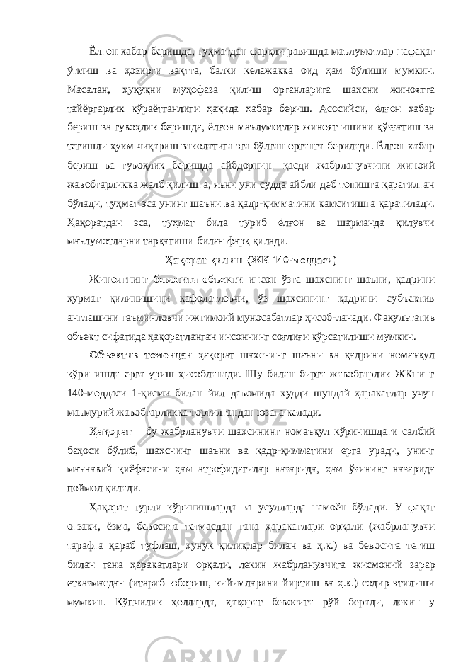 Ёлғон хабар беришда, туҳматдан фарқли равишда маълу мотлар нафақат ўтмиш ва ҳозирги вақтга, балки келажакка оид ҳам бўлиши мумкин. Масалан, ҳуқуқни муҳофаза қи лиш органларига шахсни жиноятга тайёргарлик кўраёт ганлиги ҳақида хабар бериш. Асосийси, ёлғон хабар бериш ва гувоҳлик беришда, ёлғон маълумотлар жиноят ишини қўзғатиш ва тегишли ҳукм чиқариш ваколатига эга бўлган органга берилади. Ёлғон хабар бериш ва гувоҳлик бериш да айбдорнинг қасди жабрланувчини жиноий жавобгарлик ка жалб қилишга, яъни уни судда айбли деб топишга қаратилган бўлади, туҳмат эса унинг шаъни ва қадр-қимматини камситишга қаратилади. Ҳақоратдан эса, туҳмат била туриб ёлғон ва шарманда қилувчи маълумотларни тарқа тиши билан фарқ қилади. Ҳақорат қилиш (ЖК 140-моддаси) Жиноятнинг бевосита объекти инсон ўзга шахснинг шаъни, қадрини ҳурмат қилинишини кафолатловчи, ўз шахсининг қадрини субъектив англашини таъминловчи ижтимоий муносабатлар ҳисоб-ланади. Факультатив объект сифатида ҳақоратланган инсоннинг соғлиғи кўрсатилиши мумкин. Объектив томондан ҳақорат шахснинг шаъни ва қадрини номаъқул кўринишда ерга уриш ҳисобланади. Шу билан бирга жавобгарлик ЖКнинг 140-моддаси 1-қисми билан йил давомида худди шундай ҳаракатлар учун маъмурий жавобгарликка тортилгандан юзага келади. Ҳақорат – бу жабрланувчи шахсининг номаъқул кўриниш даги салбий баҳоси бўлиб, шахснинг шаъни ва қадр-қимматини ерга уради, унинг маънавий қиёфасини ҳам атрофидагилар назарида, ҳам ўзининг назарида поймол қилади. Ҳақорат турли кўринишларда ва усулларда намоён бўла ди. У фақат оғзаки, ёзма, бевосита тегмасдан тана ҳаракат лари орқали (жабрла нувчи тарафга қараб туфлаш, хунук қилиқлар билан ва ҳ.к.) ва бево сита тегиш билан тана ҳара катлари орқали, лекин жабрланувчига жисмо ний зарар етказмасдан (итариб юбориш, кийимларини йиртиш ва ҳ.к.) содир этилиши мумкин. Кўпчилик ҳолларда, ҳақорат бево сита рўй беради, лекин у 