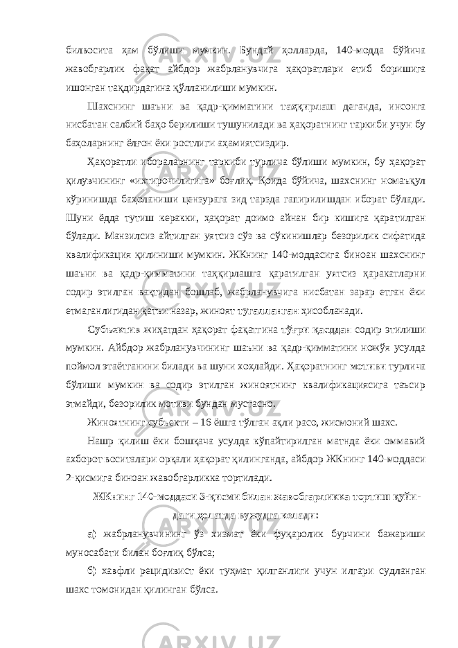 билвосита ҳам бўлиши мумкин. Бундай ҳол лар да, 140-модда бўйича жавобгарлик фақат айбдор жабрланувчига ҳақо ратлари етиб боришига ишонган тақдирдагина қўлланилиши мумкин. Шахснинг шаъни ва қадр-қимматини таҳқирлаш деганда, инсонга нисбатан салбий баҳо берилиши тушунилади ва ҳақорат нинг таркиби учун бу баҳоларнинг ёлғон ёки ростлиги аҳамиятсиздир. Ҳақоратли ибораларнинг таркиби турлича бўлиши мумкин, бу ҳақорат қилувчининг «ихтирочилигига» боғлиқ. Қоида бўйича, шахс нинг номаъқул кўринишда баҳоланиши цензурага зид тарзда гапирилишдан иборат бўлади. Шуни ёдда тутиш керакки, ҳақорат доимо айнан бир кишига қара тилган бўлади. Манзилсиз айтилган уятсиз сўз ва сўкиниш лар безорилик сифатида квалификация қили ниши мумкин. ЖКнинг 140-моддасига биноан шахснинг шаъни ва қадр-қим матини таҳқирлашга қаратилган уятсиз ҳаракатларни содир этилган вақтидан бошлаб, жабрланувчига нисбатан зарар етган ёки етмаган лигидан қатъи назар, жиноят тугалланган ҳисобланади. Субъектив жиҳатдан ҳақорат фақатгина тўғри қасддан содир этилиши мумкин. Айбдор жабрланувчининг шаъни ва қадр-қимматини ножўя усулда поймол этаётганини билади ва шуни хоҳлайди. Ҳақорат нинг мотиви турлича бўлиши мумкин ва содир этилган жиноятнинг квалификациясига таъсир этмайди, безорилик мотиви бундан мустасно. Жиноятнинг субъекти – 16 ёшга тўлган ақли расо, жис моний шахс. Нашр қилиш ёки бошқача усулда кўпайтирилган матнда ёки оммавий ахборот воситалари орқали ҳақорат қилин ганда, айбдор ЖКнинг 140-моддаси 2-қисмига биноан жавобгар ликка тортилади. ЖКнинг 140-моддаси 3-қисми билан жавобгарликка тортиш қуйи - даги ҳолатда вужудга келади: а) жабрланувчининг ўз хизмат ёки фуқаролик бурчини бажариши муносабати билан боғлиқ бўлса; б) хавфли рецидивист ёки туҳмат қилганлиги учун илга ри суд ланган шахс томонидан қилинган бўлса. 