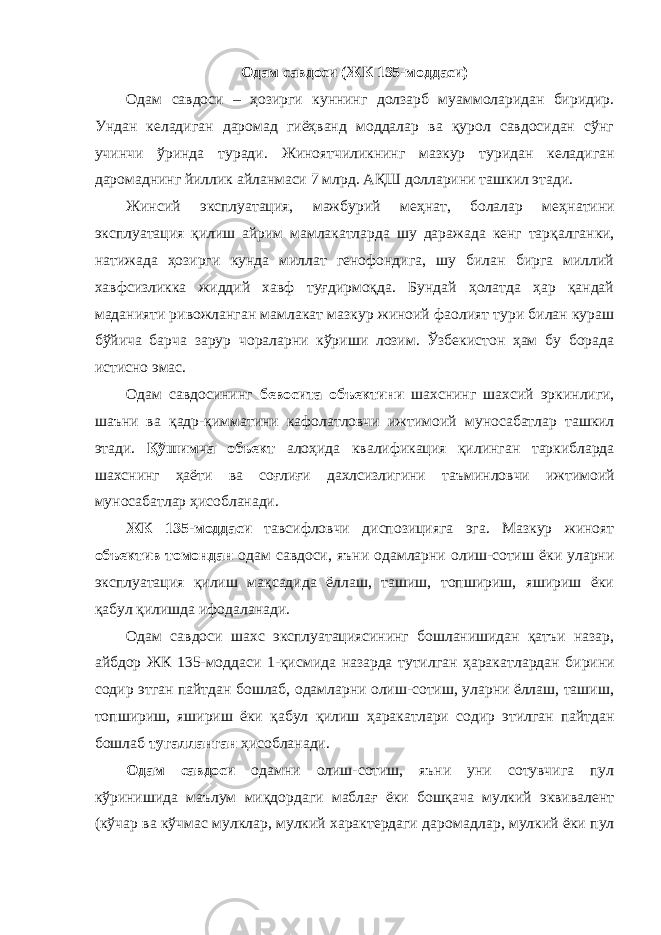 Одам савдоси (ЖК 135-моддаси) Одам савдоси – ҳозирги куннинг долзарб муаммоларидан биридир. Ундан келадиган даромад гиёҳванд моддалар ва қурол савдосидан сўнг учинчи ўринда туради. Жиноят чиликнинг мазкур туридан келадиган даромаднинг йиллик айланмаси 7 млрд. АҚШ долларини ташкил этади. Жинсий эксплуатация, мажбурий меҳнат, болалар меҳ натини эксплуатация қилиш айрим мамлакатларда шу даражада кенг тарқал ганки, натижада ҳозирги кунда миллат генофондига, шу билан бирга миллий хавфсизликка жиддий хавф туғдирмоқда. Бундай ҳолатда ҳар қандай маданияти ривожланган мам лакат мазкур жиноий фаолият тури билан кураш бўйича барча зарур чораларни кўриши лозим. Ўзбекистон ҳам бу борада истисно эмас. Одам савдосининг бевосита объектини шахснинг шахсий эркин лиги, шаъни ва қадр-қимматини кафолатловчи ижти моий муноса батлар ташкил этади. Қўшимча объект алоҳи да квалификация қилин ган таркибларда шахснинг ҳаёти ва соғлиғи дахлсизлигини таъмин ловчи ижтимоий муносабат лар ҳисобланади. ЖК 135-моддаси тавсифловчи диспозицияга эга. Мазкур жиноят объектив томондан одам савдоси, яъни одамларни олиш-сотиш ёки уларни эксплуатация қилиш мақсадида ёллаш, ташиш, топшириш, яшириш ёки қабул қилишда ифодаланади. Одам савдоси шахс эксплуатациясининг бошланишидан қатъи назар, айбдор ЖК 135-моддаси 1-қисмида назарда тутилган ҳаракат лардан бирини содир этган пайтдан бошлаб, одамларни олиш-сотиш, уларни ёллаш, ташиш, топшириш, яшириш ёки қабул қилиш ҳаракат лари содир этилган пайтдан бошлаб тугалланган ҳисобланади. Одам савдоси одамни олиш-сотиш, яъни уни сотувчига пул кўринишида маълум миқдордаги маблағ ёки бошқача мулкий эквивалент (кўчар ва кўчмас мулклар, мулкий характердаги даро мадлар, мулкий ёки пул 