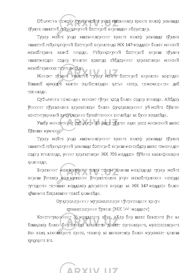 Объектив томони турар жойга унда яшовчилар эркига хилоф равишда зўрлик ишлатиб ғайриқонуний бостириб киришдан иборатдир. Турар жойга унда яшовчиларнинг эркига хилоф равишда зўрлик ишлатиб ғайриқонуний бостириб кирилганда ЖК 142-моддаси билан жиноий жавобгарлик келиб чиқади. Ғайриқонуний бос тириб кириш зўрлик ишлатмасдан содир этилган ҳолатда айбдорнинг ҳаракатлари жиноий жавобгарликка тортил майди. Жиноят зўрлик ишлатиб турар жойга бостириб кирилган вақтидан бошлаб вужудга келган оқибатлардан қатъи назар, тамомланган деб топилади. Субъектив томондан жиноят тўғри қасд билан содир этилади. Айбдор ўзининг зўравонлик ҳаракатлари билан фуқароларнинг уй-жойга бўлган конституциявий ҳуқуқ ларини бузаётганини англайди ва буни хоҳлайди. Ушбу жиноятнинг субъекти 16 ёшга тўлган ақли расо жисмоний шахс бўлиши мумкин. Турар жойга унда яшовчиларнинг эркига хилоф равишда зўрлик ишлатиб ғайриқонуний равишда бостириб кириш мансабдор шахс томонидан содир этилганда, унинг ҳаракатлари ЖК 206-моддаси бўйича квалификация қилинади. Бировнинг мол-мулкини талон-торож қилиш мақсадида турар жойга кириш ўзгалар мол-мулкини ўғирлаганлик учун жавобгар ликни назарда тутадиган тегишли моддалар доирасига киради ва ЖК 142-моддаси билан қўшимча баҳолашни талаб қилмайди. Фуқароларнинг мурожаатлари тўғрисидаги қонун ҳужжатларини бузиш (ЖК 144-моддаси) Конституциянинг 35-моддасига кўра, «Ҳар бир шахс бевосита ўзи ва бошқалар билан биргаликда ваколатли давлат органларига, муассасаларига ёки халқ вакилларига ари за, таклиф ва шикоятлар билан мурожаат қилиш ҳуқуқига эга. 