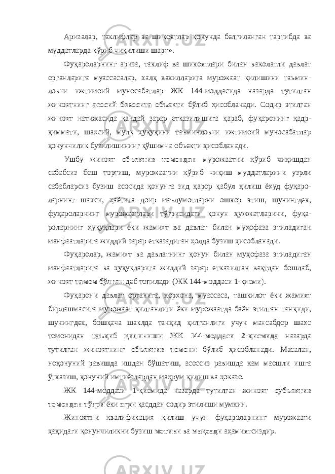 Аризалар, таклифлар ва шикоятлар қонунда белгиланган тартибда ва муддатларда кўриб чиқилиши шарт». Фуқароларнинг ариза, таклиф ва шикоятлари билан ваколатли давлат органларига муассасалар, халқ вакилларига мурожаат қилишини таъмин - ловчи ижтимоий муносабатлар ЖК 144-моддасида назарда тутилган жиноятнинг асосий бевосита объекти бўлиб ҳисобланади. Содир этилган жиноят натижасида қандай зарар етказилишига қараб, фу қаронинг қадр- қиммати, шахсий, мулк ҳуқуқини таъминловчи ижтимоий муносабатлар қонунчилик бузилиши нинг қўшимча объекти ҳисобланади. Ушбу жиноят объектив томондан мурожаатни кўриб чиқишдан сабабсиз бош тортиш, мурожаатни кўриб чиқиш муддатларини узрли сабабларсиз бузиш асосида қонунга зид қарор қабул қилиш ёхуд фуқаро - ларнинг шахси, ҳаётига доир маълумотларни ошкор этиш, шунингдек, фуқаролар нинг мурожаатлари тўғрисидаги қонун ҳужжат ларини, фуқа - роларнинг ҳуқуқлари ёки жамият ва давлат билан муҳофаза этиладиган манфаатларига жиддий зарар етказадиган ҳолда бузиш ҳисобланади. Фуқаролар, жамият ва давлатнинг қонун билан муҳофаза этила диган манфаатларига ва ҳуқуқларига жиддий зарар етказилган вақтдан бошлаб, жиноят тамом бўлган деб топилади (ЖК 144-моддаси 1-қисми). Фуқарони давлат органи га, корхона, муассаса, ташкилот ёки жамият бирлашмасига мурожаат қилганлиги ёки мурожаатда баён этилган тан қиди, шунингдек, бошқача шаклда танқид қилганлиги учун мансабдор шахс томонидан таъқиб қилиниши ЖК 144-моддаси 2-қисмида назарда тутилган жи ноятнинг объектив томони бўлиб ҳисоб ланади. Масалан, ноқонуний равишда ишдан бўшатиш, асоссиз равишда кам маошли ишга ўтказиш, қонуний имтиёзлардан маҳрум қилиш ва ҳоказо. ЖК 144-моддаси 1-қисмида назарда тутилган жи ноят субъектив томондан тўғри ёки эгри қасддан со дир этилиши мумкин. Жиноятни квалификация қилиш учун фуқароларнинг мурожаати ҳақидаги қонунчиликни бузиш мотиви ва мақсади аҳамиятсиздир. 