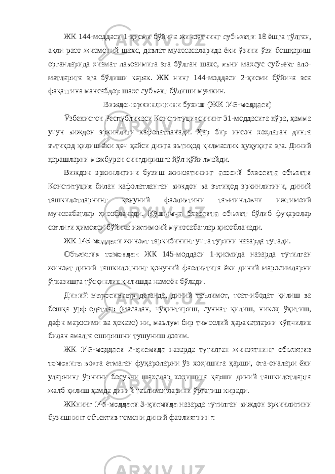 ЖК 144-моддаси 1-қисми бўйича жиноятнинг субъекти 18 ёшга тўлган, ақли расо жисмоний шахс, давлат муассасаларида ёки ўзини ўзи бошқариш органларида хиз мат лавозимига эга бўлган шахс, яъни махсус субъект ало - матларига эга бўлиши керак. ЖК нинг 144-моддаси 2-қисми бўйича эса фақатгина мансабдор шахс субъект бўлиши мумкин. Виждон эркинлигини бузиш (ЖК 145 - моддаси) Ўзбекистон Республикаси Конституциясининг 31-моддасига кўра, ҳамма учун виждон эркинлиги кафолатланади. Ҳар бир инсон хоҳлаган динга эътиқод қилиш ёки ҳеч қайси динга эътиқод қилмаслик ҳуқу қига эга. Диний қарашларни мажбуран сингдиришга йўл қўйил майди. Виждон эркинлигини бузиш жиноятининг асосий бево сита объекти Конституция билан кафолатланган виждон ва эътиқод эркинлигини, диний ташкилотларнинг қонуний фаолиятини таъминловчи ижти моий муносабатлар ҳисоб ланади. Қўшимча бевосита объект бўлиб фуқаролар соғ лиғи ҳимояси бўйича ижтимоий муносабатлар ҳисоб ланади. ЖК 145-моддаси жиноят таркибининг учта турини назарда тутади. Объектив томондан ЖК 145-моддаси 1-қисмида назарда тутилган жиноят диний ташкилотнинг қонуний фаолиятига ёки диний маро симларни ўтказишга тўсқинлик қилишда намоён бўлади. Диний маросимлар деганда, диний таълимот, тоат-ибодат қилиш ва бошқа урф-одатлар (масалан, чўқинтириш, суннат қи лиш, никоҳ ўқитиш, дафн маросими ва ҳоказо) ни, маълум бир тимсолий ҳаракатларни кўпчилик билан амалга оширишни тушуниш лозим. ЖК 145-моддаси 2-қисмида назарда тутилган жиноятнинг объек тив томонига вояга етмаган фуқароларни ўз хоҳишига қарши, ота-оналари ёки уларнинг ўрнини босувчи шахслар хоҳишига қарши диний ташкилотларга жалб қилиш ҳамда диний таълимотларини ўргатиш киради. ЖКнинг 145-моддаси 3-қисмида назарда тутилган виждон эркин лигини бузишнинг объектив томони диний фаолиятнинг: 