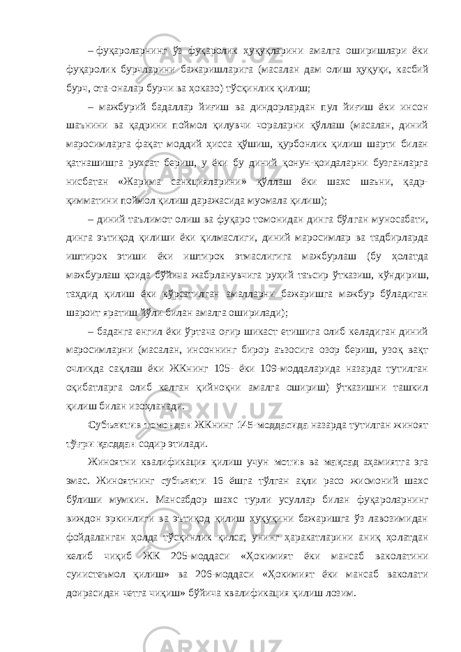 –   фуқароларнинг ўз фуқаролик ҳуқуқларини амалга оши ришлари ёки фуқаролик бурчларини бажаришларига (маса лан дам олиш ҳуқуқи, касбий бурч, ота-оналар бурчи ва ҳоказо) тўсқинлик қилиш; – мажбурий бадаллар йиғиш ва диндорлардан пул йиғиш ёки ин сон шаънини ва қадрини поймол қилувчи чораларни қўллаш (масалан, диний маросимларга фақат моддий ҳисса қўшиш, қурбонлик қилиш шарти билан қатнашишга рухсат бериш, у ёки бу диний қонун-қоидаларни бузганларга нис батан «Жарима санкцияларини» қўллаш ёки шахс шаъни, қадр- қимматини поймол қилиш даражасида муомала қилиш); – диний таълимот олиш ва фуқаро томонидан динга бўл ган му носабати, динга эътиқод қилиши ёки қилмаслиги, диний маросимлар ва тадбирларда иштирок этиши ёки иштирок этмаслигига мажбурлаш (бу ҳолатда мажбурлаш қоида бўйича жабрланувчига руҳий таъсир ўтказиш, кўнди риш, таҳдид қилиш ёки кўрсатилган амалларни бажаришга мажбур бўладиган шароит яратиш йўли билан амалга оширилади); – баданга енгил ёки ўртача оғир шикаст етишига олиб келадиган диний маросимларни (масалан, инсоннинг бирор аъзосига озор бериш, узоқ вақт очликда сақлаш ёки ЖКнинг 105- ёки 109-моддаларида назарда тутилган оқибатларга олиб келган қийноқни амалга ошириш) ўтказишни ташкил қилиш билан изоҳланади. Субъектив томондан ЖКнинг 145-моддасида назарда тутилган жиноят тўғри қасддан содир этилади. Жиноятни квалификация қилиш учун мотив ва мақсад аҳамиятга эга эмас. Жиноятнинг субъекти 16 ёшга тўлган ақли расо жисмоний шахс бўлиши мумкин. Мансабдор шахс турли усуллар билан фуқа роларнинг виждон эркин лиги ва эътиқод қилиш ҳуқуқини бажаришга ўз лавозимидан фойда ланган ҳолда тўсқинлик қилса, унинг ҳаракатларини аниқ ҳо латдан келиб чиқиб ЖК 205-моддаси «Ҳокимият ёки мансаб вако латини суиистеъмол қилиш» ва 206-моддаси «Ҳокимият ёки мансаб ваколати доирасидан четга чиқиш» бўйича квалификация қилиш лозим. 