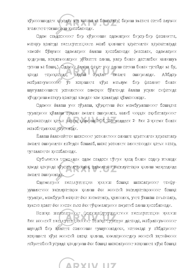 кўринишидаги қарздан воз кечиш ва бош қалар) бериш эвазига сотиб олувчи эгалигига топшириш ҳи собланади. Одам савдосининг бир кўриниши одамларни бирор-бир фаолиятга, мазкур ҳолатда эксплуатацияга жалб қилишга қаратилган ҳаракатларда намоён бўлувчи одамларни ёллаш ҳисобланади (масалан, одамларни қидириш, хоҳловчиларни рўйхатга олиш, улар билан дастлабки кели шув тузиш ва бошқ.). Одамни ёллаш фақат уни олиш-сотиш билан тугайди ва бу, қоида тариқасида, алдаш орқали амалга оширилади. Айбдор жабрланувчининг ўз хоҳишига кўра маълум бир фаолият билан шуғулланишига розилигини олмоқчи бўлганда ёллаш усули сифатида кўндириш мазкур ҳолатда камдан-кам ҳолларда қўлла нилади. Одамни ёллаш уни зўрлаш, қўрқитиш ёки мажбурлаш нинг бошқача турларини қўллаш орқали амалга оширилса, келиб чиққан оқибатларнинг даражасидан қатъи назар, қил миш ЖК 135-моддаси 2- ёки 3-қисми билан жавобгарликка тортилади. Ёллаш ёлланаётган шахснинг розилигини олишга қара тилган ҳаракатлар амалга оширилган пайтдан бошлаб, шахс розилиги олин ганидан қатъи назар, тугалланган ҳисобланади. Субъектив томондан одам савдоси тўғри қасд билан содир этилади ҳамда қонунда кўрсатилганидек, одамларни эксплуатация қилиш мақсадида амалга оширилади. Одамларни эксплуатация қилиш бошқа шахсларнинг танфу - рушлигини эксплуатация қилиш ёки жинсий экс плуатациянинг бошқа турлари, мажбурий меҳнат ёки хиз матлар, қулчилик, унга ўхшаш анъаналар, эрксиз ҳолат ёки инсон аъзо ёки тўқима ларини ажратиб олиш ҳисобланади. Бошқа шахсларнинг фоҳишафурушлигини эксплуа тация қилиш ёки жинсий эксплуатациянинг бошқа турлари деганда, жабрланувчининг шундай бир ҳолатга солиниши тушуниладики, натижада у айбдорнинг хоҳишига кўра жинсий алоқа қилиш, кимларнингдир жинсий эҳ тиёжи ни ғайритабиий усулда қондириш ёки бошқа шахсларнинг хоҳишига кўра бошқа 