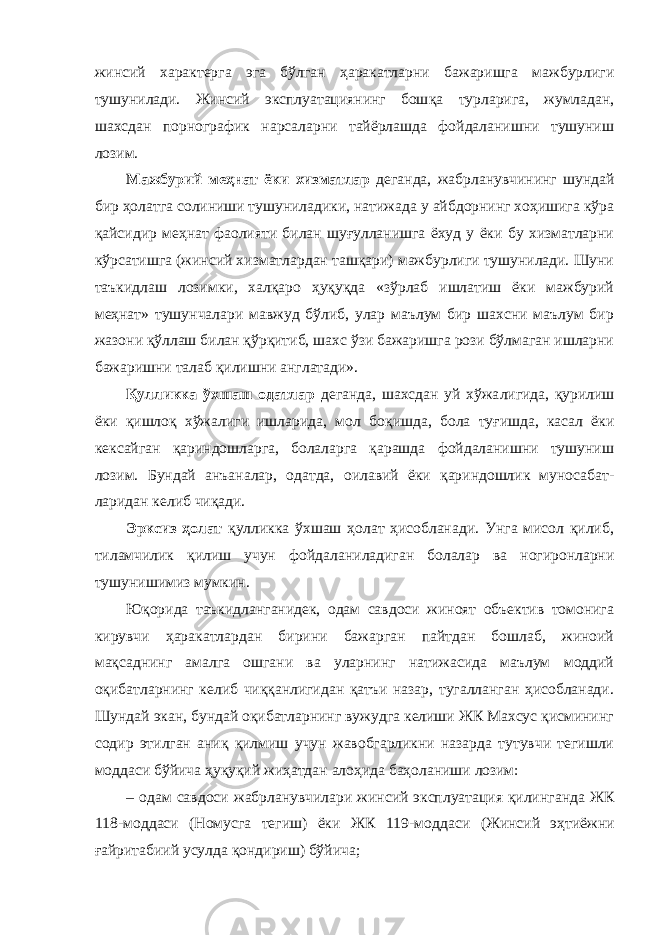 жинсий характерга эга бўлган ҳаракатларни бажаришга мажбурлиги тушунилади. Жинсий эксплуатациянинг бош қа турларига, жумладан, шахсдан порнографик нарсаларни тайёрлашда фойдаланишни тушуниш лозим. Мажбурий меҳнат ёки хизматлар деганда, жабрланув чининг шун дай бир ҳолатга солиниши тушуниладики, натижада у айбдорнинг хоҳишига кўра қайсидир меҳнат фаолияти билан шуғулланишга ёхуд у ёки бу хизматларни кўрсатишга (жинсий хизматлардан ташқари) мажбурлиги тушунилади. Шуни таъкидлаш лозимки, халқаро ҳуқуқда «зўрлаб ишлатиш ёки мажбурий меҳнат» тушунчалари мавжуд бўлиб, улар маълум бир шахсни маълум бир жазони қўллаш билан қўрқитиб, шахс ўзи бажаришга рози бўлмаган ишларни бажаришни талаб қилишни англатади». Қулликка ўхшаш одатлар деганда, шахсдан уй хўжа лигида, қурилиш ёки қишлоқ хўжалиги ишларида, мол бо қишда, бола туғишда, касал ёки кексайган қариндошларга, болаларга қарашда фойдаланишни тушуниш лозим. Бундай анъаналар, одатда, оилавий ёки қариндошлик муносабат - ларидан келиб чиқади. Эрксиз ҳолат қулликка ўхшаш ҳолат ҳисобланади. Унга мисол қилиб, тиламчилик қилиш учун фойдалани ладиган болалар ва ногиронларни тушунишимиз мумкин. Юқорида таъкидланганидек, одам савдоси жиноят объектив томонига кирувчи ҳаракатлардан бирини бажарган пайтдан бошлаб, жиноий мақсаднинг амалга ошгани ва уларнинг натижасида маълум моддий оқибатларнинг келиб чиққанлигидан қатъи назар, тугалланган ҳисобланади. Шундай экан, бундай оқибатларнинг вужудга келиши ЖК Махсус қисмининг содир этилган аниқ қилмиш учун жавобгарликни назарда тутувчи тегишли моддаси бўйича ҳуқуқий жиҳатдан алоҳида баҳоланиши лозим: – одам савдоси жабрланувчилари жинсий эксплуатация қилин ганда ЖК 118-моддаси (Номусга тегиш) ёки ЖК 119-мод даси (Жинсий эҳтиёжни ғайритабиий усулда қондириш) бўйича; 