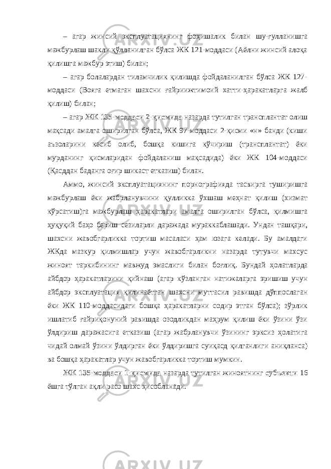 – агар жинсий эксплуатациянинг фоҳишалик билан шу-ғулланишга мажбурлаш шакли қўлланилган бўлса ЖК 121-моддаси (Аёлни жинсий алоқа қилишга мажбур этиш) билан; – агар болалардан тиламчилик қилишда фойдаланилган бўлса ЖК 127- моддаси (Вояга етмаган шахсни ғайриижти моий хатти-ҳаракатларга жалб қилиш) билан; – агар ЖК 135-моддаси 2-қисмида назарда тутилган трансплантат олиш мақсади амалга оширилган бўлса, ЖК 97-моддаси 2-қисми «н» банди (киши аъзоларини кесиб олиб, бошқа кишига кўчириш (трансплантат) ёки мурданинг қисмларидан фойдаланиш мақсадида) ёки ЖК 104-моддаси (Қасддан баданга оғир шикаст етказиш) билан. Аммо, жинсий эксплуатациянинг порнографияда тасвирга туширишга мажбурлаш ёки жабрланувчини қул ликка ўхшаш меҳнат қилиш (хизмат кўрсатиш)га мажбур лаш ҳаракатлари амалга оширилган бўлса, қилмишга ҳуқуқий баҳо бериш сезиларли даражада мурак каблашади. Ундан ташқари, шахсни жавобгарликка тортиш масаласи ҳам юзага келади. Бу амалдаги ЖКда мазкур қилмишлар учун жавобгарликни назарда тутувчи махсус жиноят тар кибининг мавжуд эмаслиги билан боғлиқ. Бундай ҳолат ларда айбдор ҳаракатларини қийнаш (агар кўзланган нати жаларга эришиш учун айбдор эксплуата ция қилинаётган шахсни муттасил равишда дўппослаган ёки ЖК 110-модда сидаги бошқа ҳаракатларни содир этган бўлса); зўрлик ишла тиб ғайриқонуний равишда озодликдан маҳрум қилиш ёки ўзини ўзи ўлдириш даражасига етказиш (агар жабр ланувчи ўзининг эрксиз ҳолатига чидай олмай ўзини ўлдир ган ёки ўлдиришга суиқасд қилган лиги аниқланса) ва бошқа ҳаракатлар учун жавобгарликка тортиш мумкин. ЖК 135-моддаси 1-қисмида назарда тутилган жиноят нинг субъекти 16 ёшга тўлган ақли расо шахс ҳисобланади. 