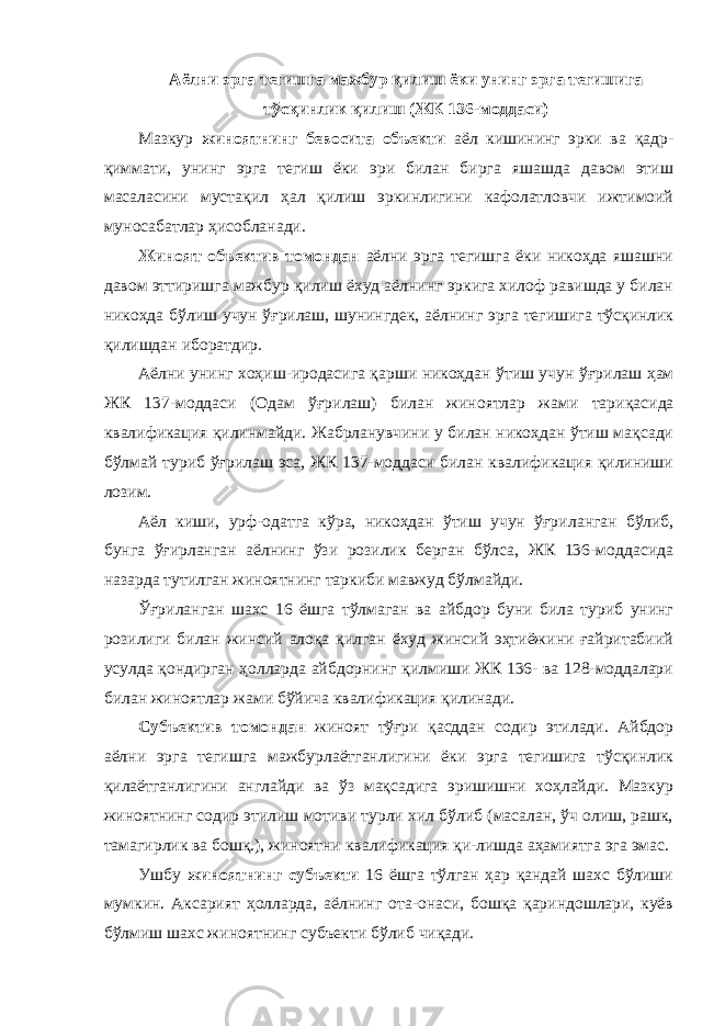 Аёлни эрга тегишга мажбур қилиш ёки унинг эрга тегишига тўсқинлик қилиш (ЖК 136-моддаси) Мазкур жиноятнинг бевосита объекти аёл кишининг эрки ва қадр- қиммати, унинг эрга тегиш ёки эри билан бирга яшашда давом этиш масаласини мустақил ҳал қилиш эркинлигини кафолатловчи ижтимоий муносабатлар ҳисобланади. Жиноят объектив томондан аёлни эрга тегишга ёки никоҳда яшашни давом эттиришга мажбур қилиш ёхуд аёлнинг эркига хилоф равишда у билан никоҳда бўлиш учун ўғрилаш, шунингдек, аёлнинг эрга тегишига тўсқинлик қилишдан иборатдир. Аёлни унинг хоҳиш-иродасига қарши никоҳдан ўтиш учун ўғри лаш ҳам ЖК 137-моддаси (Одам ўғрилаш) билан жиноятлар жами тари қасида квалификация қилинмайди. Жабрланувчини у билан никоҳдан ўтиш мақсади бўлмай туриб ўғрилаш эса, ЖК 137-моддаси билан квалификация қилиниши лозим. Аёл киши, урф-одатга кўра, никоҳдан ўтиш учун ўғри ланган бўлиб, бунга ўғирланган аёлнинг ўзи розилик берган бўлса, ЖК 136-мод дасида назарда тутилган жиноятнинг таркиби мавжуд бўл майди. Ўғриланган шахс 16 ёшга тўлмаган ва айбдор буни била туриб унинг розилиги билан жинсий алоқа қилган ёхуд жинсий эҳтиёжини ғайритабиий усулда қондирган ҳолларда айбдорнинг қилмиши ЖК 136- ва 128-моддалари билан жиноятлар жами бўйича квалификация қилинади. Субъектив томондан жиноят тўғри қасддан содир этилади. Айбдор аёлни эрга тегишга мажбурлаётганлигини ёки эрга тегишига тўсқинлик қилаётганлигини англайди ва ўз мақсадига эришишни хоҳлайди. Мазкур жиноят нинг содир этилиш мотиви турли хил бўлиб (масалан, ўч олиш, рашк, тамагирлик ва бошқ.), жиноятни квалификация қи-лишда аҳамиятга эга эмас. Ушбу жиноятнинг субъекти 16 ёшга тўлган ҳар қандай шахс бўлиши мумкин. Аксарият ҳолларда, аёлнинг ота-онаси, бошқа қариндошлари, куёв бўлмиш шахс жиноят нинг субъекти бўлиб чиқади. 