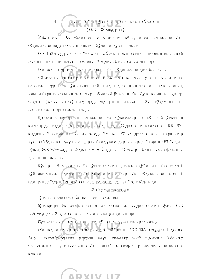 Инсон аъзолари ёки тўқималарини ажратиб олиш (ЖК 133-моддаси) Ўзбекистон Республикаси қонунларига кўра, инсон аъзолари ёки тўқималари олди-сотди предмети бўлиши мумкин эмас. ЖК 133-моддасининг бевосита объекти жамиятнинг нормал маънавий асосларини таъминловчи ижтимоий муносабатлар ҳисоб ланади. Жиноят предмети инсон аъзолари ёки тўқималари ҳисобланади. Объектив томондан жиноят шахс тириклигида унинг розилигини олмасдан туриб ёки ўлганидан кейин яқин қариндошларининг розилигисиз, илмий ёхуд таълим ишлари учун кўчириб ўтказиш ёки бузилмайдиган ҳолда сақлаш (консервация) мақсадида мурданинг аъзолари ёки тўқималарини ажратиб олишда ифодаланади. Қотиллик мурданинг аъзолари ёки тўқималарини кўчириб ўтказиш мақсадида содир этилганлиги аниқланса, айбдорнинг қилмиши ЖК 97- моддаси 2-қисми «н» банди ҳамда 25- ва 133-моддалар билан ёхуд агар кўчириб ўтказиш учун аъзоларни ёки тўқималарни ажратиб олиш рўй берган бўлса, ЖК 97-моддаси 2-қисми «н» банди ва 133-модда билан квалификация қилиниши лозим. Кўчириб ўтказилгани ёки ўтказилмагани, сақлаб қўйилга ни ёки сақлаб қўйилмаганидан қатъи назар, одамнинг аъзолари ёки тўқима лари ажратиб олинган пайтдан бошлаб жиноят тугалланган деб ҳисобланади. Ушбу ҳаракатлар: а) тамагирлик ёки бошқа паст ниятларда; б) такроран ёки хавфли рецидивист томонидан содир этилган бўлса, ЖК 133-моддаси 2-қисми билан квалификация қилинади. Субъектив томондан жиноят тўғри қасддан содир этилади. Жиноятни содир этиш мотивлари айбдорни ЖК 133-моддаси 1-қисми билан жавобгарликка тортиш учун аҳамият касб этмайди. Жиноят трансплантация, консер вация ёки илмий мақсадларда амалга оширилиши мумкин. 